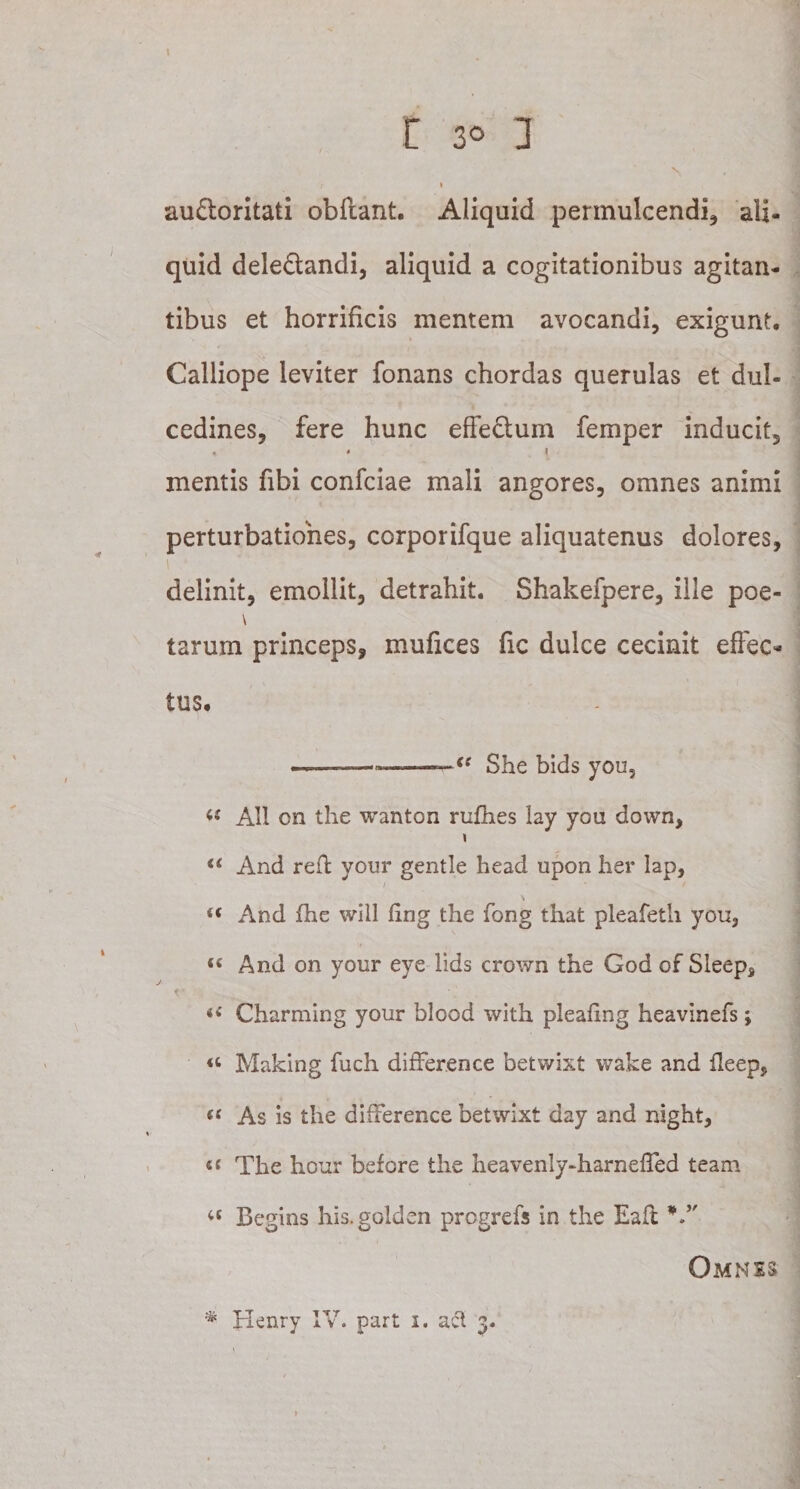 V r » au&amp;oritati obftant. Aliquid permulcendi, ali¬ quid dele&amp;andi, aliquid a cogitationibus agitan¬ tibus et horrificis mentem avocandi, exigunt. Calliope leviter fonans chordas querulas et dul¬ cedines, fere hunc effe&amp;um femper inducit, « • 1 mentis fibi confciae mali angores, omnes animi perturbationes, corporifque aliquatenus dolores, delinit, emollit, detrahit. Shakefpere, ille poe- \ tarum princeps, mufices fic dulce cecinit effec¬ tus. ■■ ■ —-——— ■({ She bids you, « Ali cn the wanton rufhes lay you down, “ And reff your gentle head upon her lap, t( And fhe will fing the fong that pleafeth you, «c And on your eye lids crown the God of Sleep, i( Charming your blood with pleafing heavinefs; « Making fuch differ.eoce betwixt wake and ffeep, s( As is the difFerence betwixt day and night, i( The hour before the heavenly-harnefled team u Begins his.golden progrefs in the Eaft V' Omnes * Henry IV. part 1. act 3.