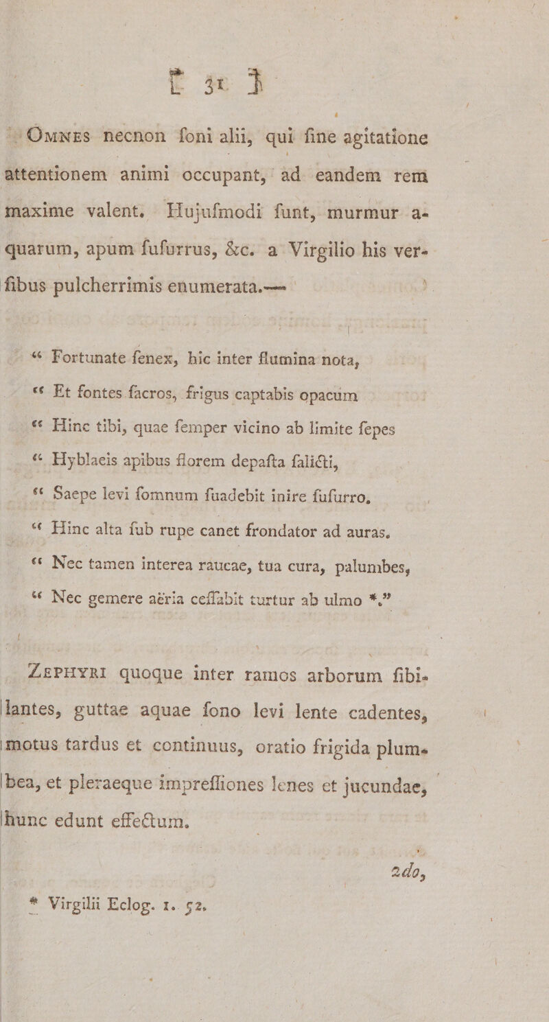 M&gt; -&gt; I Omnes necnon foni alii, qui fme agitatione » v attentionem animi occupant, ad eandem rem maxime valent* Hujufmodi funt, murmur a- quarum, apum fufurrus, &amp;c. a Virgilio his ver- fibus pulcherrimis enumerata.-— ' •' C , ' • ■ *•; 46 Fortunate fenex, hic inter flumina nota, rc Et fontes facros, frigus captabis opacum Hinc tibi, quae femper vicino ab limite fepes 44 Hyblaeis apibus florem depafta falicli, “ Saepe levi fomnum fuadebit inire fufurro. ‘c Flinc alta ftib rupe canet frondator ad auras.  Nec tamen interea raucae, tua cura, palumbes, u Nec gemere acria ceflahit turtur ab ulmo *” 1 Zephyri quoque inter ramos arborum fibi* lantes, guttae aquae feno levi lente cadentes, motus tardus et continuus, oratio frigida plum¬ bea, et pleraeque impreffiones lenes et iucundae, ihunc edunt efFe&amp;um» » 2do, # Virgilii Eclog. 1. 52,