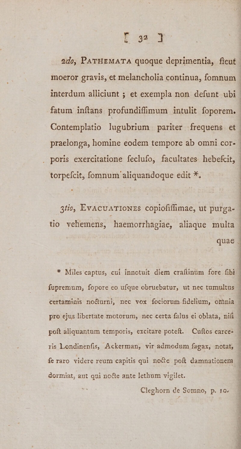 T i» ssfc, Pathemata quoque deprimentia, flcut moeror gravis, et melancholia continua, fomnum interdum alliciunt ; et exempla non defunt ubi fatum inftans profundiffimum intulit foporem. Contemplatio lugubrium pariter frequens et praelonga, homine eodem tempore ab omni cor¬ poris exercitatione feclufo, facultates hebefcit, torpefcit, fomnum'aliquandoque edit $tio, Evacuationes copiofiffimae, ut purga¬ tio vehemens, haemorrhagiae, aliaque multa quae * Miles captus, cui innotuit diem craftinum fore flbi fupremum, fopore eo ufque obruebatur, ut nec tumultus certaminis no&lt;Tturni, nec vox fociorum fidelium, omnia pro ejus libertate motorum, nec certa falus ei oblata, nifi poit aliquantum temporis, excitare poteft. Cultos carce- ris Londinenfis, Ackerman, vir admodum fagax, notat, fe raro videre reum capitis qui no&amp;e poli damnationem dormiat, aut qui nc&lt;5te ante letbum vigilet. Clegborn de Somno, p. ig«