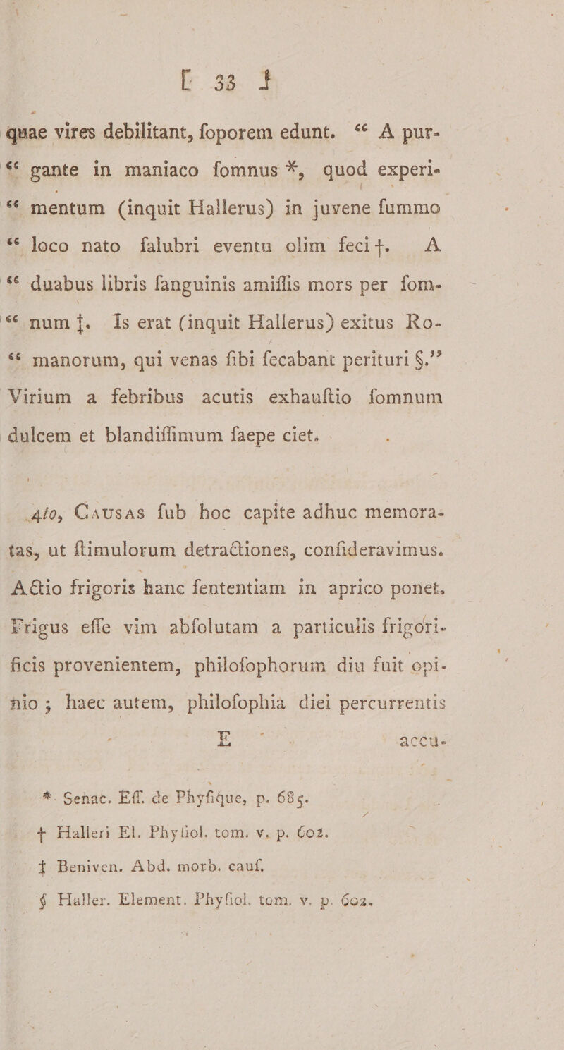 quae vires debilitant, foporera edunt. tc A pur» &lt;c gante in maniaco fomnus *, quod experi- €* mentum (inquit Hallerus) in juvene fummo loco nato falubri eventu olim feci f. A duabus libris fanguinis amiilis mors per fom- num J. Is erat (inquit Hallerus) exitus Ro- manorum, qui venas fibi fecabant perituri §.,s Virium a febribus acutis exhauflio fomnum i dulcem et blandiffimum faepe ciet. i 4to9 Causas fub hoc capite adhuc memora¬ tas, ut ftimulorum deiradiones, confideravimus. A dio frigoris hanc fententiam in aprico ponet. Frigus effe vim abfolutam a particulis frigori» ficis provenientem, philofophorum diu fuit opi- nio j haec autem, philofophia diei percurrentis E accii» *• Sehac. EfT. de Phyfique, p. 685. / f Halleri EI. Phyliol. tom. v, p. Coi. $ Beniven. Abd. morb. caui. § Haller. Element. Phyfiol. tom. v. p. 602,