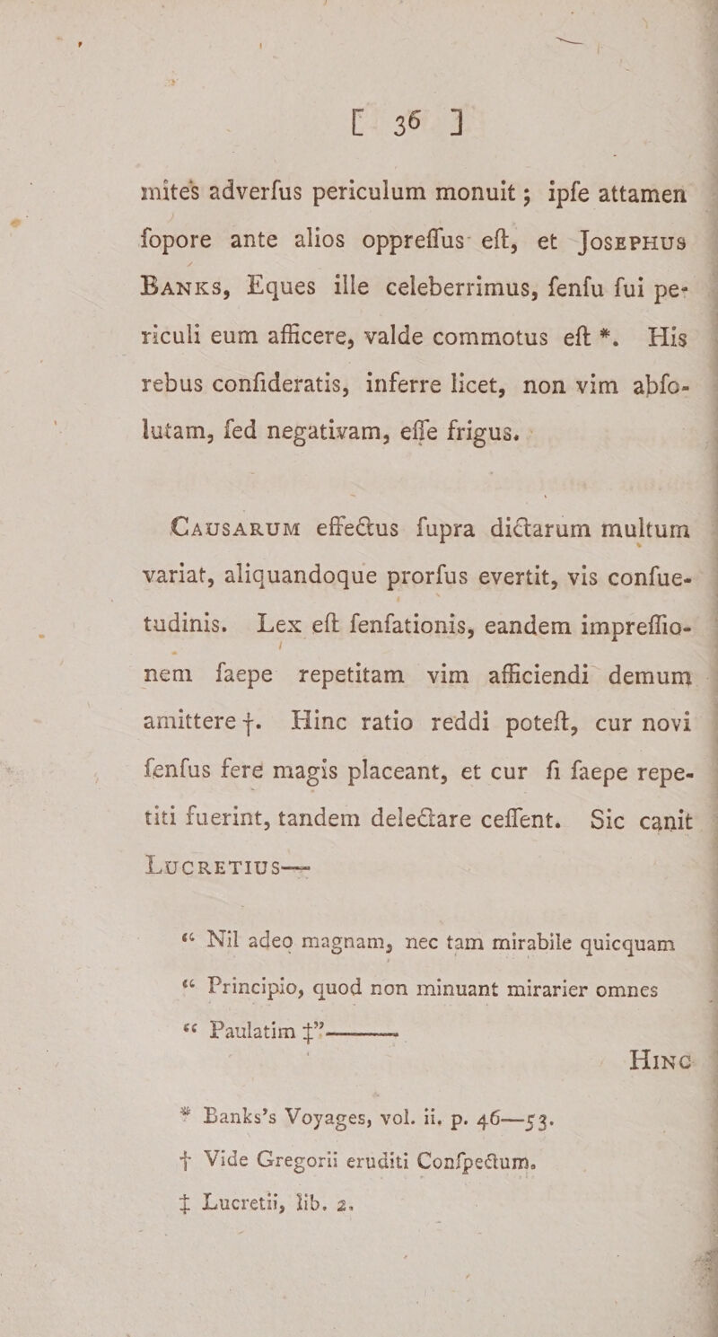 mites adverfus periculum monuit; ipfe attamen fopore ante alios oppreflus eft, et Josephus Banks, Eques ille celeberrimus, fenfu fui pe¬ riculi eum afficere, valde commotus eft *. His rebus confideratis, inferre licet, non vim abfo- lutam, fed negativam, effe frigus* Causarum effedius fupra dictarum multum variat, aliquandoque prorfus evertit, vis confue- tudinis. Lex eft fenfationis, eandem impreffio- nem faepe repetitam vim afficiendi demum amittere j. Hinc ratio reddi poteft, cur novi fenfus fere magis placeant, et cur fi faepe repe¬ titi fuerint, tandem dele&amp;are ceffient. Sic canit Lucretius— ‘c Nil adeo magnam, nec tam mirabile quicquam u Principio, quod non minuant mirarier omnes Si Paulatim -~~ Hinc * Banks’s Voyages, vol. ii. p. 46—53. t Vide Gregorii eruditi Confpe&amp;um. • r- ' i l { X Lucretii, lib. 2,