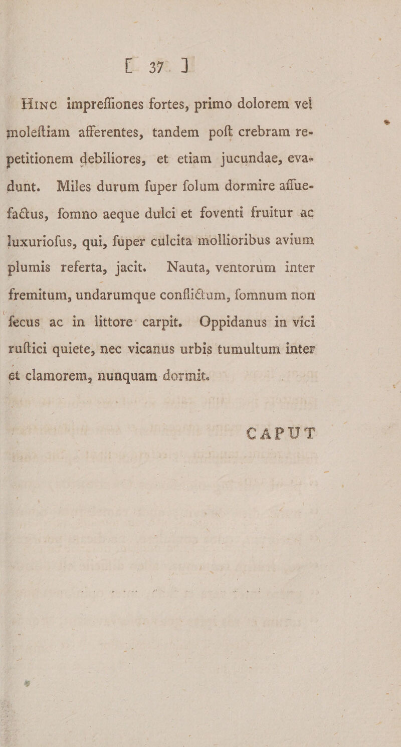 Hinc impreffiones fortes, primo dolorem ve! moleftiam afferentes, tandem polt crebram re¬ petitionem debiliores, et etiam jucundae, eva¬ dunt. Miles durum fuper folum dormire affue- fa&amp;us, fomno aeque dulci et foventi fruitur ac luxuriofus, qui, fuper culcita mollioribus avium plumis referta, jacit. Nauta, ventorum inter fremitum, undarumque condi&amp;um, fomnum non fecus ac in littore carpit. Oppidanus in vici ruftici quiete, nec vicanus urbis tumultum inter et clamorem, nunquam dormit. CAPUT