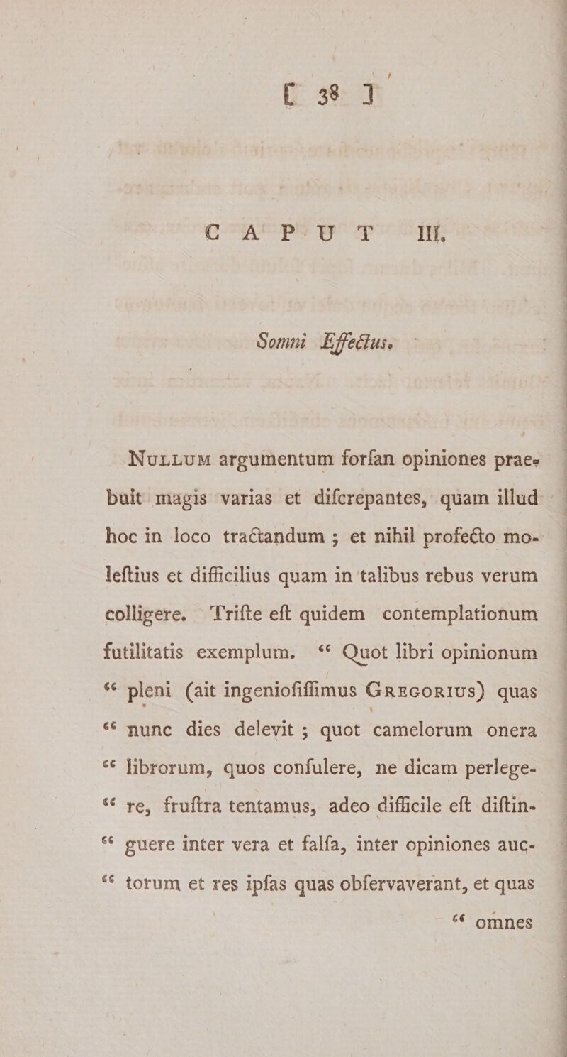) CAPUT III. Somni Ejfedus. Nullum argumentum forfan opiniones prae¬ buit magis varias et difcrepantes, quam illud hoc in loco tractandum ; et nihil profe&amp;o mo- leflius et difficilius quam in talibus rebus verum colligere. Trifte eft quidem contemplationum futilitatis exemplum. “ Quot libri opinionum 1 cc pleni (ait ingeniofiffimus Gregorius) quas * * &lt;c nunc dies delevit ; quot camelorum onera iC librorum, quos contulere, ne dicam perlege- iS re, fruftra tentamus, adeo difficile eft diftin- guere inter vera et falfa, inter opiniones auc- torum et res ipfas quas obfervaverant, et quas 6€ omnes