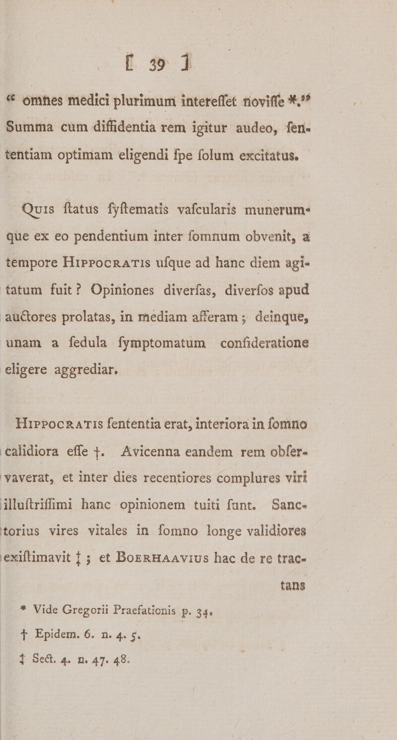 u omnes medici plurimum intereflet novifife Summa cum diffidentia rem igitur audeo, fen* tentiam optimam eligendi fpe folum excitatus» Quis flatus fyftematis vafcularis munerum* que ex eo pendentium inter fomnum obvenit, a tempore Hippocratis ufque ad hanc diem agi¬ tatum fuit ? Opiniones diverfas, diverfos apud au&amp;ores prolatas, in mediam afferam ; deinque, unam a fedula fymptomatum confideratione eligere aggrediar. Hippocratis fententia erat, interiora in fomno calidiora effe f. Avicenna eandem rem obfcr- yaverat, et inter dies recentiores complures viri illuftriffimi hanc opinionem tuiti fant. Sane* torius vires vitales in formio longe validiores exiftimavit J 5 et Boerhaavius hac de re trac¬ tans * Vide Gregorii Praefationis p. 34® f Epidem. 6. n. 4. j» | Sed. 4. n. 47. 48.