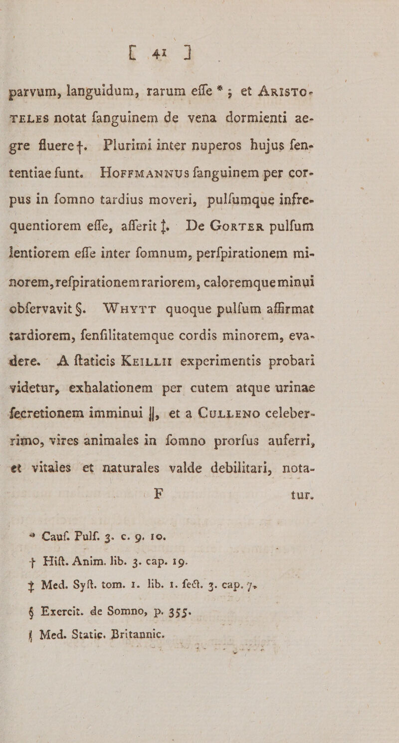 parvum, languidum, rarum effe * * * § 5 et Aristo¬ teles notat fanguinem de vena dormienti ae¬ gre fluere f. Plurimi inter nuperos hujus fen- tentiae funt. Hoffmannus fanguinem per cor¬ pus in fomno tardius moveri, pulfumque infre- quentiorem effe, afferit £• De Gorter pulfum lentiorem effe inter fomnum, perfpirationem mi¬ norem, refpirationem rariorem, caloremque minui obfervavit§. Whytt quoque pulfum affirmat tardiorem, fenfilitatemque cordis minorem, eva¬ dere, A ftaticis Keillii experimentis probari videtur, exhalationem per cutem atque urinae fecretionem imminui ||, et a Culleno celeber¬ rimo, vires animales in fomno prorfus auferri, et vitales et naturales valde debilitari, nota- ■ ■ ' F tun * Cauf. Pu3f. 3. c. 9. io. f Hift. Anim. lib. 3. cap. 19. J Med. Syft. tom. 1. lib. 1. fe£h 3. cap. 7* § Exercit. de Somno, p. 355. il Med. Static. Britannic.