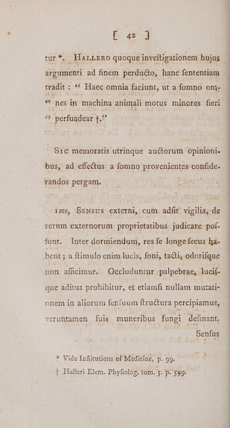 tur *. Hallero quoque inveiligationem hujus j* &gt;» i argumenti ad finem perdu£lo, hanc fententiam tradit : 66 Haec omnia faciunt, ut a fomno omr - y J .. - ; . .h* k • / 4- - Jb A* • w nes in machina animali motus minores fieri ^ . D £ a ii ij tr .jiq . f cs perfuadear f.” Sic memoratis utrinque au£lorum opinionis bus, ad effe£tus a fomno provenientes confide- randos pergam. imo. Sensus externi, cum adiit vigilia, de rerum externorum proprietatibus judicare pof- funt. Inter dormiendum, res fe longe fecus ha¬ bent ; a (limulo enim lucis, foni, tatli, odorifque non afficimur. Occluduntur palpebrae, lucif- que aditus prohibitur, et etiamfi nullam mutati¬ onem in aliorum fenfuum ftru£lura percipiamus, veruntamen fuis muneribus fungi definant. Senfus f . r * n . * •&gt; t y f Vide InRitutions of Medicine, p. 99. f Halleri Elem. Phyfioiog. tom. 5. p. 599»