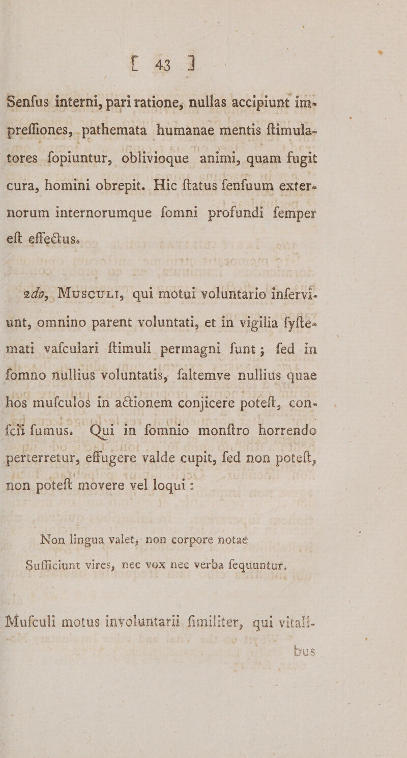 Senfus interni, pari ratione, nullas accipiunt im* preffiones, pathemata humanae mentis Hirnula- tores fopiuntur, oblivioque animi, quam fugit cura, homini obrepit. Hic flatus fenfuum exter» norum internorumque fomni profundi femper eft effe&amp;us* * • . • . L - zdoy Musculi, qui motui voluntario infervi- unt, omnino parent voluntati, et in vigilia fyfte* mati vafcuiari flimuli permagni funt ; fed in •-c f.fe . v • » ‘ ■ - /*;• \ y • ' '' -r fomno nullius voluntatis, faltemve nullius quae , . , . . . u , , - &gt;. -A; =+ i’ ■ hos mufculos in a&amp;ionem conjicere potefl, con- • _ ■ * r , i s - \ fcii fumus* Qui in fomnio monflro horrendo perterretur, effugere valde cupit, fed non poteft, „ • / 1 . ^ ; ?V ’ ~ ^ non potefl movere vel loqui * Non lingua valet, non corpore notae Sufficiunt vires, nec vox nec verba fequuntur. Mufculi motus involuntarii fimiliter, qui vitali¬ bus
