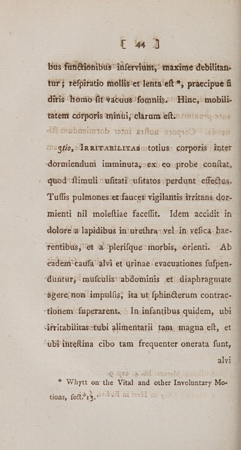 bus fuft&amp;idhibus inferviuntv maxime debilitan¬ tur; refpiratio mollis et lenta efl: praecipue fi diris homo fit vacuus fomniis. Hinc, mobili¬ tatem corporis minui, clarum efl. : ubmh: :cb itfni £vOcii ^tioy Irritabilitas totius corporis inter -dormiendum imminuta, ex eo probe conflat* quod fiimuli ufitati ufitatos perdunt efFe&amp;us.* Tuftis pulmones et fauces vigilantis irritans dor¬ mienti nil molefliae faceffit. Idem accidit in dolore a lapidibus in urethra vel in vefica hae¬ rentibus, et a plerifque orienti. Ab eadem caufa alvi et iirinae evacuationes fufpen- duntur* ' mufculis' abdominis et diaphragmate -agere.non impulfis, ita ut fphin&amp;erum contrac¬ tionem fuperarent., In infantibus quidem, ubi drtitabilitas rtubi alimentarii tam magna efl, et ubi iiiteftina cibo tam frequenter onerata funt, i alvi -9 /qs? .&gt;. *dil • . • * Whytt on the Vital and other In-Yoluntary Mo dons, v'a ac \