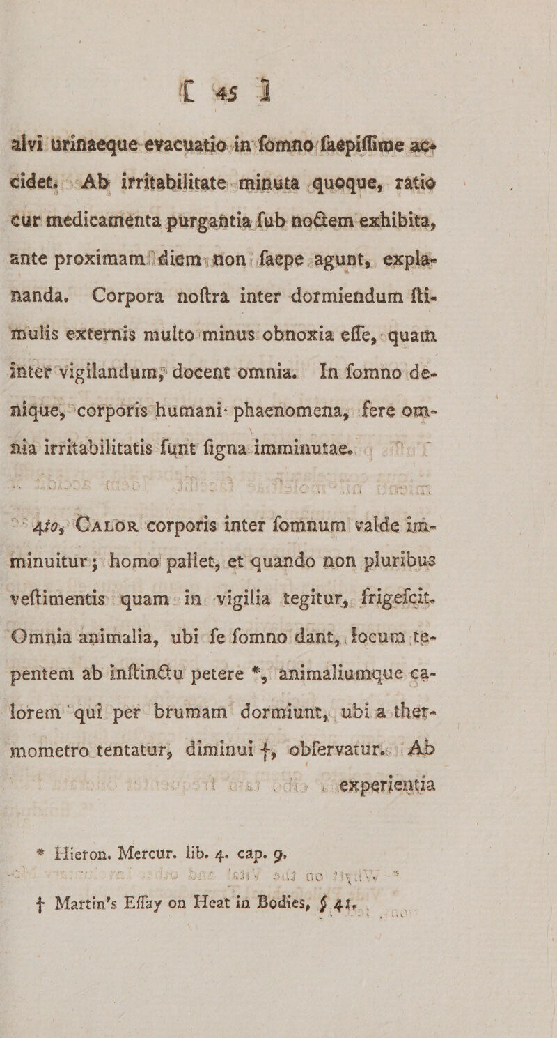 alvi urinaeque evacuatio in fomnofaepiffirne ac* eidet, Ab irritabilitate minuta quoque, ratio eur medicamenta purgantia fub nodem exhibita, ante proximam diem non faepe agunt, expia* nanda. Corpora noftra inter dormiendum ffiU mulis externis multo minus obnoxia efle, quam inter vigilandum^ docent omnia. In fomno de* nique, corporis humani* phaenomena, fere om¬ nia irritabilitatis funt figna imminutae. ■ 'dtm itfl ; I .. ■jtfo, Calor corporis inter fomnum valde im¬ minuitur; homo pallet, et quando non pluribus vefiim entis quam in vigilia tegitur, frigefcit» Omnia animalia, ubi fe fomno dant, locum te¬ pentem ab infiindu petere % animaliaoique ca¬ lorem qui per brumam dormiunt, ubi a thet* mometro tentatur, diminui f, obfervamr. Ab . i .-/.i.- * experientia * Hiefon. Mercur, lib. 4. cap. 9, ;UO ^rr. '.f, 3iv 3fU 00 .lW  f Martirds EfTay on Heat m Bodies, § 4^ .