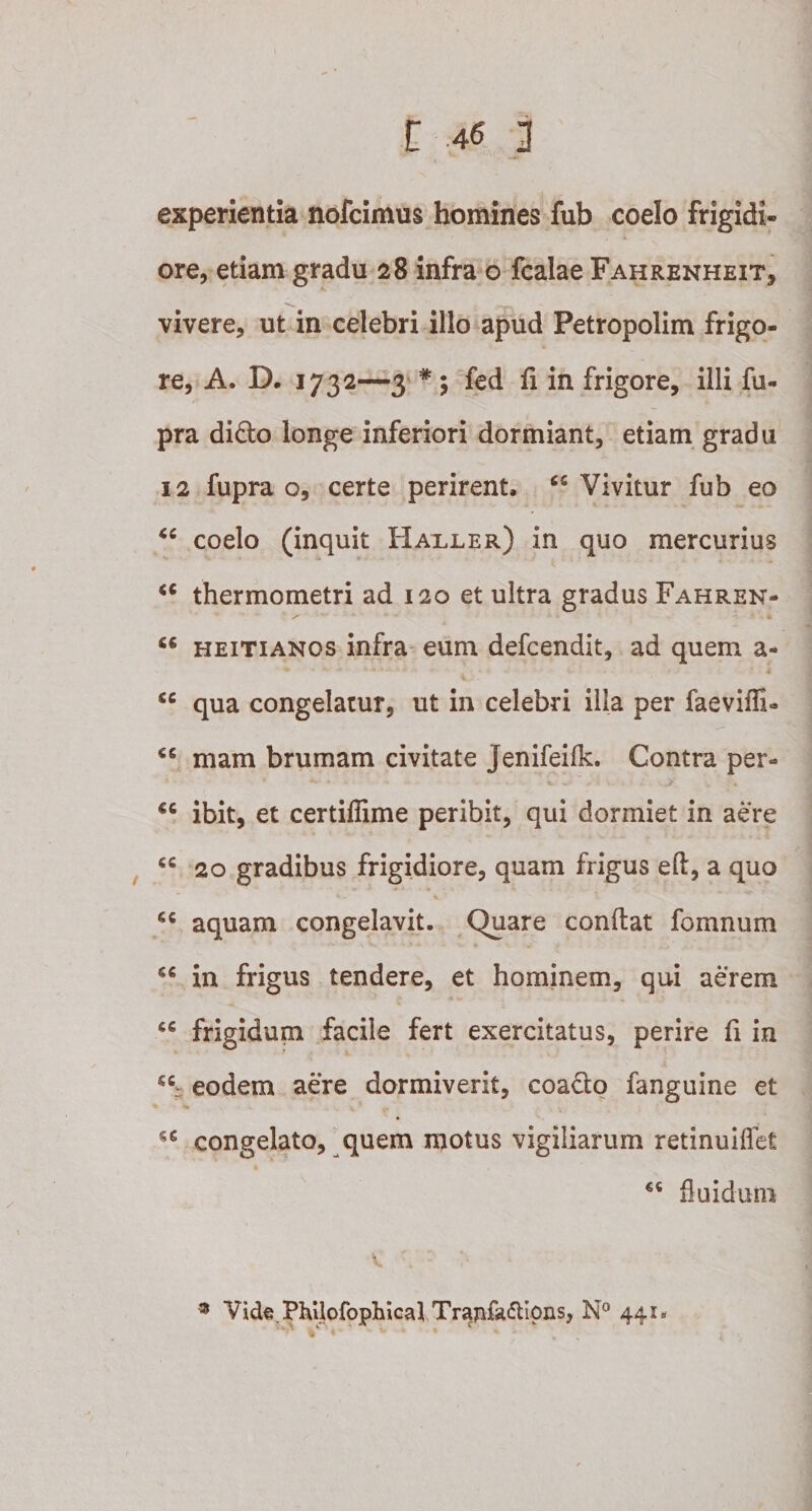 experientia nofcimus homines fub coelo frigidi¬ ore, etiam gradu 28 infra o fcalae Fahrenheit, vivere, ut in celebri illo apud Petropolim frigo¬ re, A. D. 1732—3 * ; fed fi in frigore, illi fu- pra dido longe inferiori dormiant, etiam gradu 12 fupra o, certe perirent, &lt;c Vivitur fub eo cc coelo (inquit Haxler) in quo mercurius &lt;c thermometri ad 120 et ultra gradus Fahren- y' ' * ' * • * ' A “ heitianos infra eum defcendit, ad quem a- • %&gt; • * * * t &lt;c qua congelatur, ut in celebri illa per faevifli- 66 mam brumam civitate Jenifeilk. Contra per- €C ibit, et certifiime peribit, qui dormiet in aere cc 20 gradibus frigidiore, quam frigus efi, a quo cc aquam congelavit. Quare confiat fomnum &lt;c in frigus tendere, et hominem, qui aerem frigidum facile fert exercitatus, perire fi in *c: eodem aere dormiverit, coado fanguine et s€ congelato, quem motus vigiliarum retinuiflet 46 fluidum 9 Vide PhUofophical Tranfa&lt;^ipns, N° 441. . : t ^ i. I ' ^