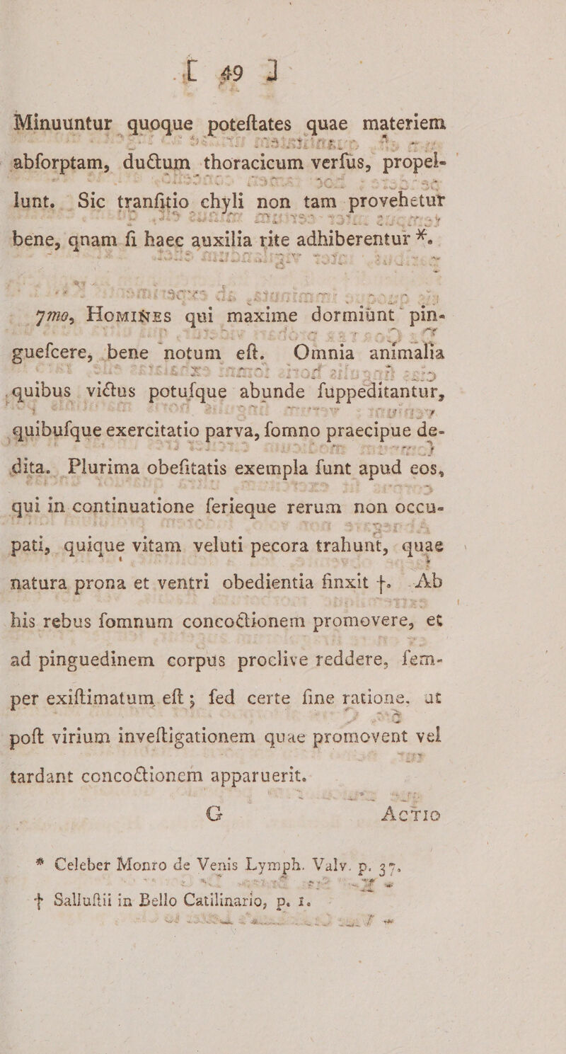 . t Minuuntur quoque poteftates quae materiem abforptam, duftum thoracicum verfus, propei- - .-t V «5, '. i'. ^ ; i J V VA. 4'V W - . ,/* H' lunt. Sic tranfitio chyli non tam provehetur * '.. ^ - ■ • . y bene, qnam fi haec auxilia rite adhiberentur v' •J-ia-J 4v&gt;3i. * \! ^  y ^ T ■ ✓ J. v' u , - - • . - jmo. Homines qui maxime dormiunt pin&lt; rfK . i V* guefcere, bene notum eft. Omnia animalia - * o : ail / si: quibus vi&amp;us potufque abunde fuppeditantur, i t n w ■ y r r quibufque exercitatio parva, fomno praecipue de* u i. fy- dita. Plurima obefitatis exempla funt apud eos, *t* iA **' '• z3' it-’?' Sii 0 qui in continuatione ferieque rerum non occo» 5 . i S* T*-* f -I V, pati, quique vitam veluti pecora trahunt, quae natura prona et ventri obedientia linxit f. Ab his rebus fomnum concoctionem promovere, ec ad pinguedinem corpus proclive reddere, fem- per exiftimatum eft; fed certe fine ratione, at . . . ' ' ' ^ poft virium inveftigationem quae promovent vel tardant concodtionem apparuerit. *i . *“ *:»*'*• f' *■ G Actio Celeber Monro de Venis Lymph. Valv. p, 3% - • \ * .. . '•**,. •F -ni- f Salluftii in Bello Catilinario, p. i. T