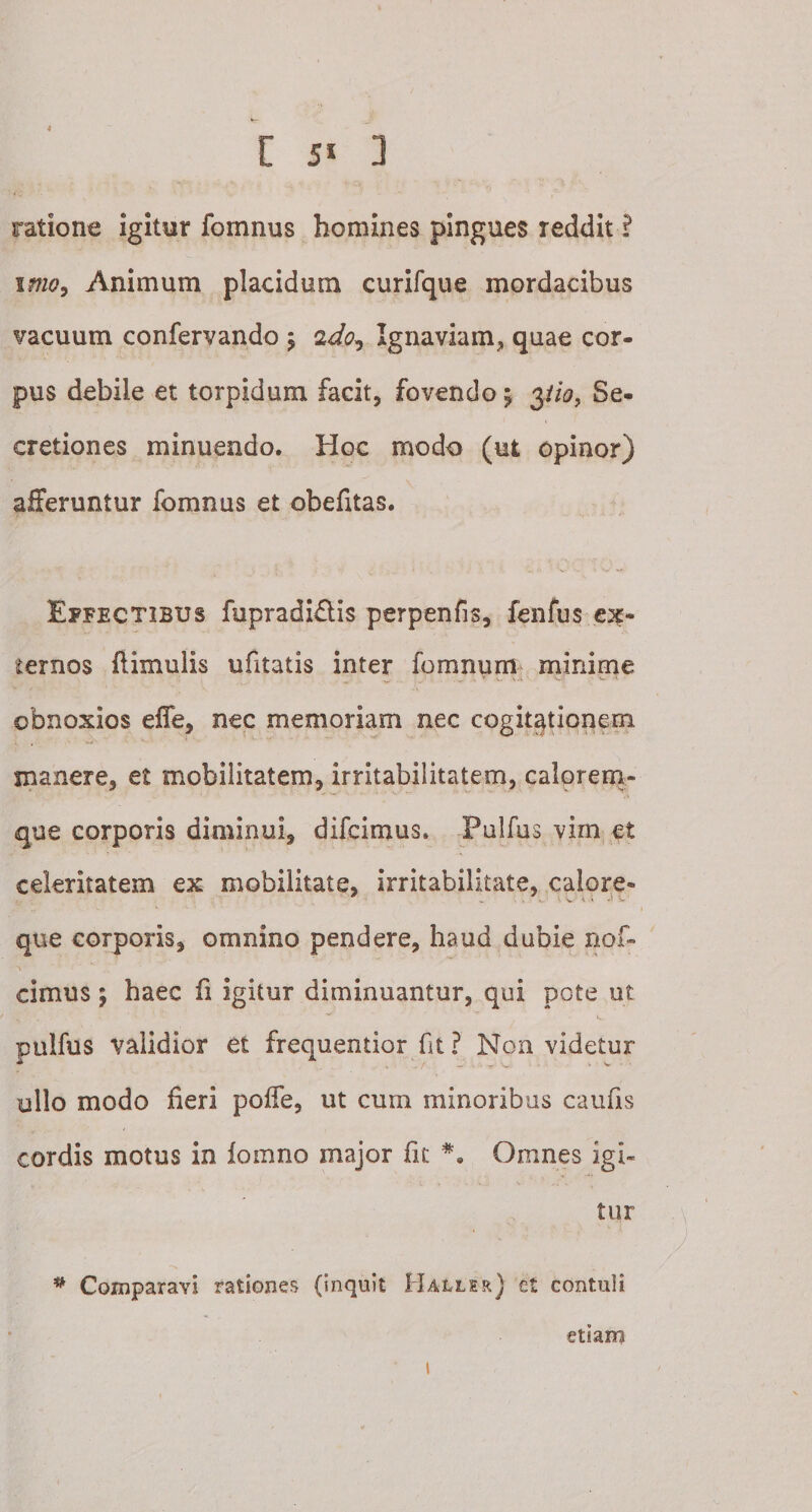 ratione igitur fomnus homines pingues reddit ? imo9 Animum placidum curifque mordacibus vacuum confervando ; 2do. Ignaviam* quae cor¬ pus debile et torpidum facit, fovendo; yio, Se¬ cretiones minuendo. Hoc modo (ut opinor) afferuntur fomnus et obefitas. Effectibus fupradi&amp;is perpenfis, fenfus ex¬ ternos (limulis ufitatis inter fomnum minime ^ ,¥ I, ' U w v ‘K obnoxios effe, nec memoriam nec cogitationem manere, et mobilitatem, irritabilitatem, calorem¬ que corporis diminui, difcimus. Pulfus vim et celeritatem ex mobilitate, irritabilitate, calore- que corporis, omnino pendere, haud dubie nof- cimus; haec (i igitur diminuantur, qui pote ut X . ' ’ ' ^ , 'i*. pulfus validior et frequentior fit ? Non videtur ullo modo fieri poffe, ut cum minoribus caufis cordis motus in iomno major fit *. Omnes igi¬ tur * Comparavi rationes (inquit Ha-ller) et contuli