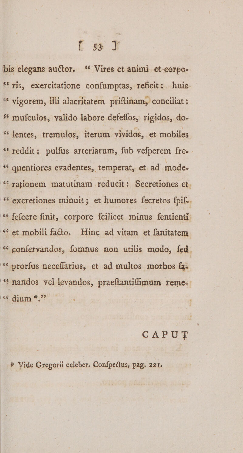 t 5J 1 bis elegans audior. “ Vires et animi et-corpo- u ris, exercitatione confumptas, reficit: huic vigorem, illi alacritatem priftinam, conciliat; u mufculos, valido labore defeffos, rigidos, do- u lentes, tremulos, iterum vividos, et mobiles €C redditpulfus arteriarum, fub vefperem fre* quentiores evadentes, temperat, et ad mode» 6£ raponem matutinam reducit: Secretiones et excretiones minuit; et humores fecretos fpif» u fefcere finit, corpore fcilicet minus fentientl 66 et mobili fadlo. Hinc ad vitam et fanitatem 65 ponfervandos, fomnus non utilis modo, fed £c prorfus neceffarius, et ad multos morbos fa* nandos vel levandos, praeflantiffimum reme« cc dium CAPUT P Vide Gregorii celeber. Confpetfus, pag* 22 ?.