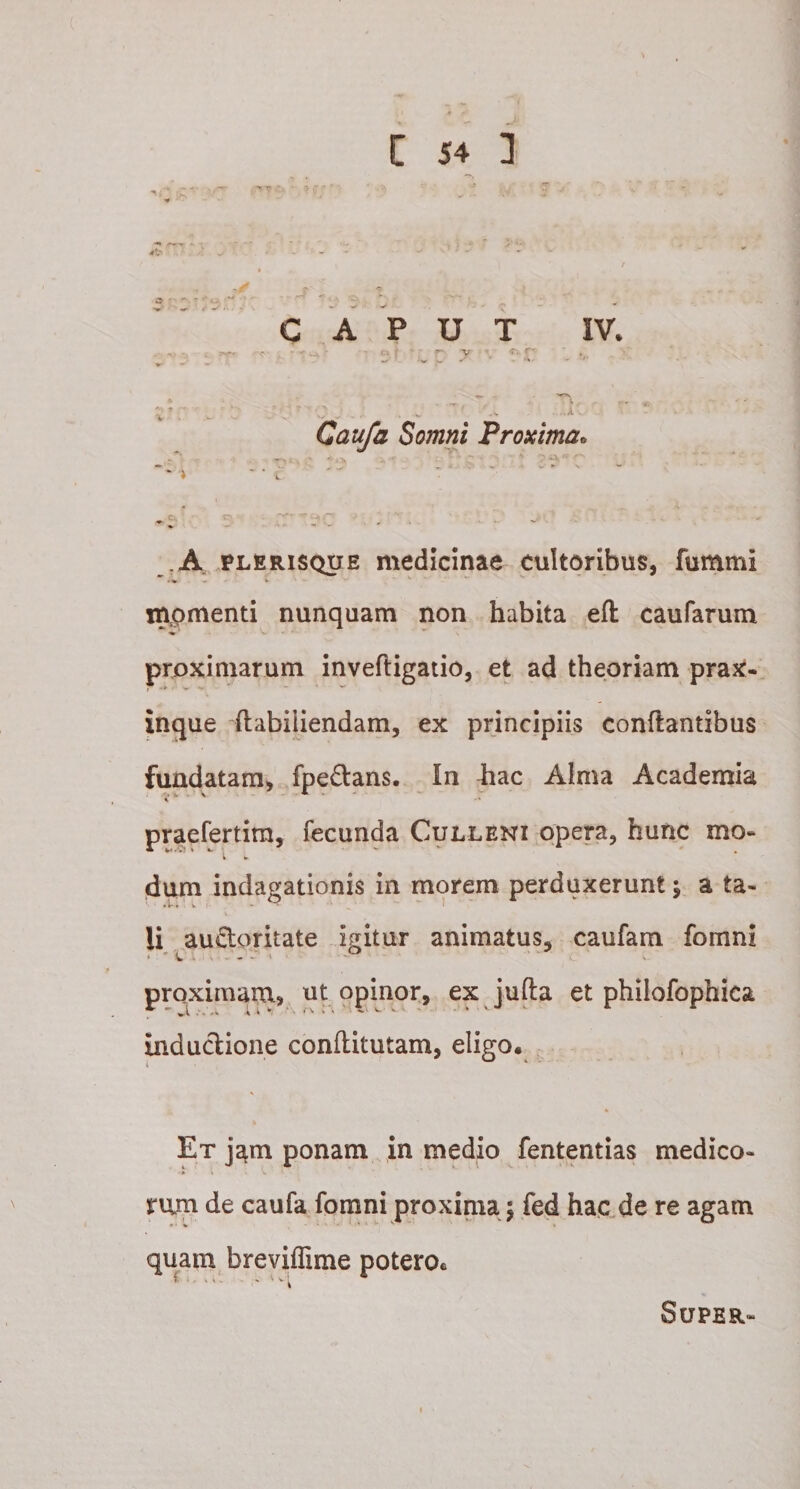 Caufa Somni 'Proxima» A plerisque medicinae cultoribus, fummi . ♦ w v mpmenti nunquam non habita efl caufarum proximarum invefligatio, et ad theoriam prax- inque (labiiiendam, ex principiis conflantibus fundatam, fpe&amp;ans. In hac Alma Academia praefertira, fecunda Culleni opera, hunc mo¬ dum indagationis in morem perduxerunt \ a ta¬ li au&amp;oritate igitur animatus, caufa m. fomni proximam, ut opinor, ex jufta et philofophica inductione conflitutam, eligo. Et jam ponam in medio fententias medico¬ rum de caufa fomni proxima $ fed hac de re agam quam breviffime potero* C •j \ \ » - - ^ v I Super-