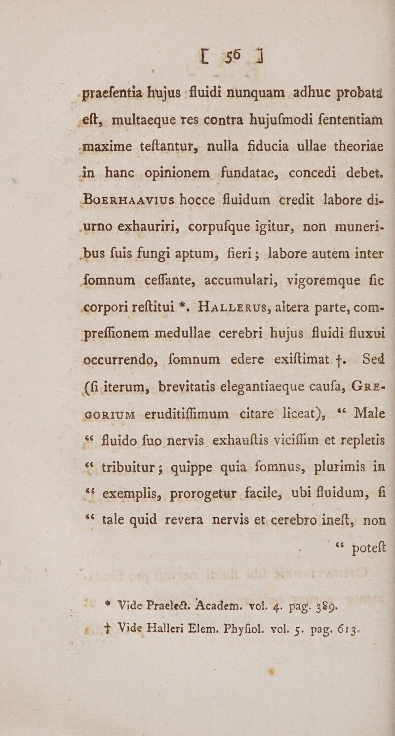 I praefentla hujus fluidi nunquam adhuc probata eft, multaeque res contra hujufmodi fententiam maxime teftantur, nulla fiducia ullae theoriae in hanc opinionem fundatae, concedi debet. Boerhaavius hocce fluidum credit labore di¬ urno exhauriri, corpulque igitur, non muneri¬ bus fuis fungi aptum, fieri; labore autem inter fomnum ceflfante, accumulari, vigoremque fic corpori reftitui *. Hallerus, altera parte, com- preflionem medullae cerebri hujus fluidi fluxui occurrendo, fomnum edere exiflimat f. Sed (fi iterum, brevitatis elegantiaeque caufa, Gre- gorium eruditiflimum citare liceat), Male fluido fuo nervis exhauflis viciflim et repletis u tribuitur; quippe quia fomnus, plurimis in exemplis, prorogetur facile, ubi fluidum, fi 4 tale quid revera nervis et cerebro ineft, non u poteft w* * Vide Praeleft. Academ. vol. 4. pag. 389. f Vide Halleri Elem. Phyfiol. vol. 5. pag. 613.