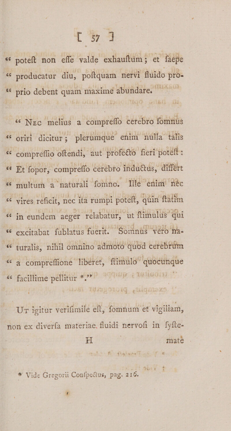a «c potefi: non effe valde exhauftum; et faepe producatur diu, poftquam nervi fluido pro- £C prio debent quam maxime abundare. a a 66 Nec melius a comprefTo cerebro fomnus oriri dicitur; plerumque enim nulla talis compreflio oftendi, aut profedo fieri potefi : &lt;c Et fopor, compreffo cerebro mduflus, differt ' v ' ■ i&lt; . v ' &gt; V' . • e &lt; ■ I- cc multum a naturali fomno. Ille enim n&amp;c vires reficit, nec ita rumpi potefi, quin fiatirn €C in eundem aeger relabatur, ut famulus qui • •. ^ j jf-.- - ^j| i r ’ l; J jr {•' * “ excitabat fublatus fuerit. Soninus vero n'a- &lt;T , &lt;c turalis, nihil omnino admoto quod cerebrum ££ a compreflione liberet, ftimulo quocutique # facillime pellitur au j! 'iUO: U ' ! ~S C - c t, iii .* X Ut igitur verifirnile eff, fomnum et vigiliam, non ex diverfa materiae, fluidi nervofi in fyfie» H mate # Vide Gregorii Confpecius, pag, 216* 1