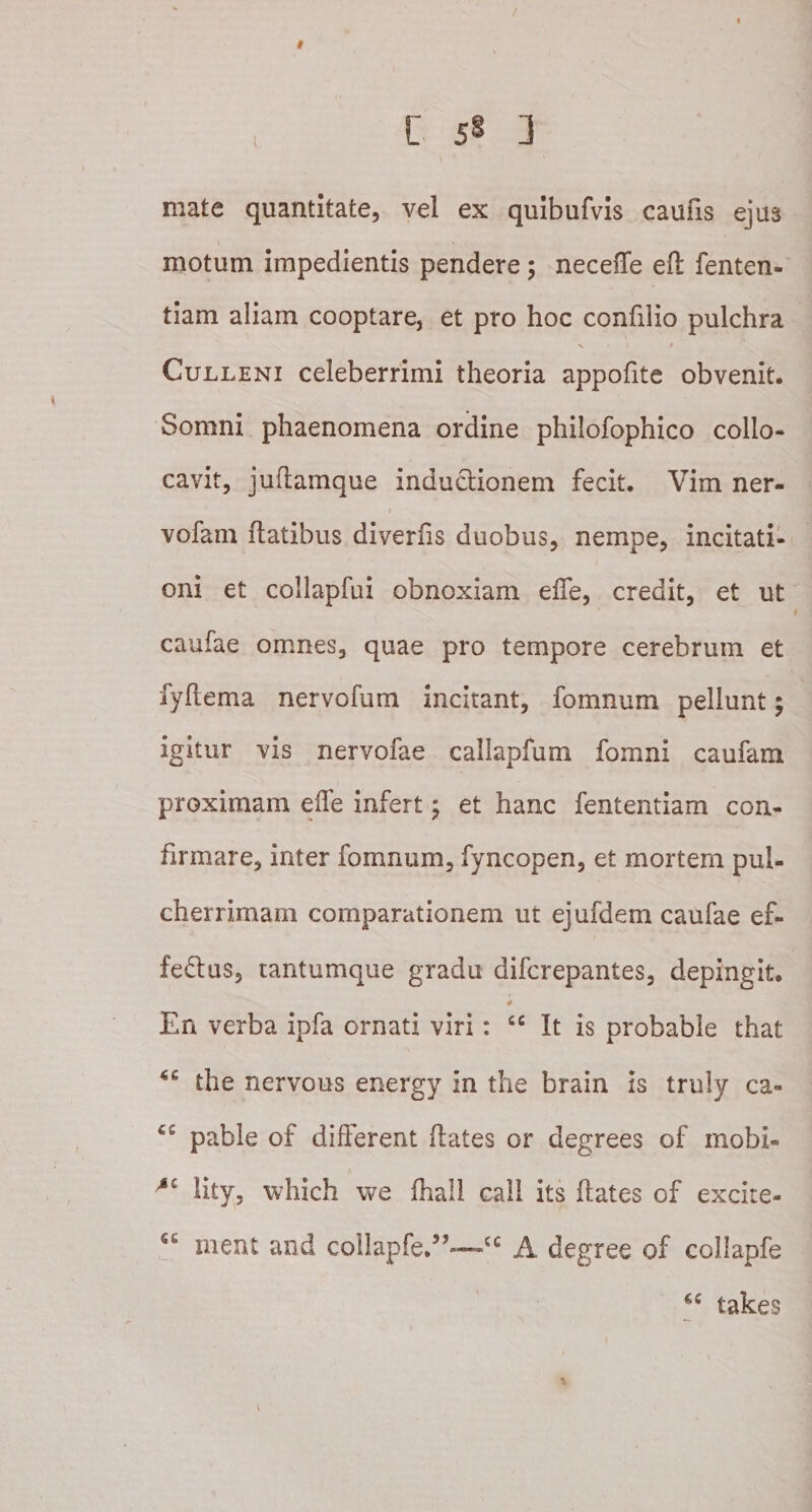 / I C 5§ 1 mate quantitate, vel ex quibufvis caufis ejus motum impedientis pendere ; neceffe efl fenten- tiam aliam cooptare, et pro hoc confdio pulchra N • ) * Culleni celeberrimi theoria appofite obvenit. Somni phaenomena ordine phiiofophico collo¬ cavit, juflamque inductionem fecit. Vim ner- vofam flatibus diverfis duobus, nempe, incitati¬ oni et collapfui obnoxiam effe, credit, et ut caufae omnes, quae pro tempore cerebrum et fyflema nervofum incitant, fomnum pellunt; igitur vis nervofae callapfum fomni caufam proximam effe infert; et hanc fententiam con¬ firmare, inter fomnum, fyncopen, et mortem pul¬ cherrimam comparationem ut ejufdem caufae ef¬ ferius, tantumque gradu difcrepantes, depingit. En verba ipfa ornati viri: tc It is probable that the nervous energy in the brain is truly ca- pable of different flates or degrees of mobi- lity, which we fhall call its flates of excite- ct ment and collapfe.5,-—CG A degree of collapfe *c takes i