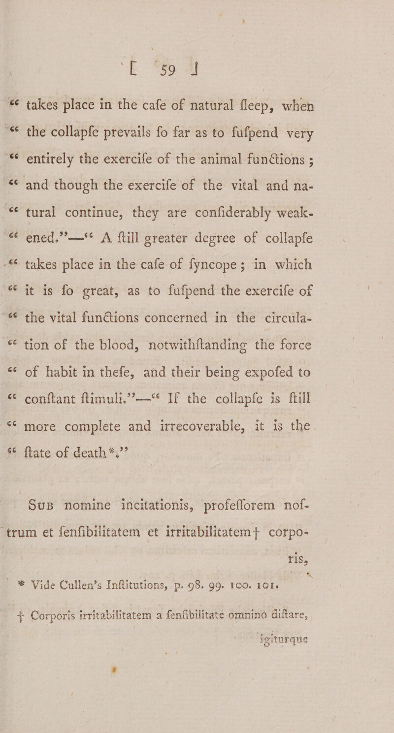 u takes place in ihe cafe of natural deep, when cc the collapfe prevails fo far as to fufpend very 6C entirely the exercife of the animal fun&ions ; » cc and though the exercife of the vital and na- tural continue, they are confiderably weak- ened/**—<c A flill greater degree of collapfe takes place in the cafe of fyncope ; in which it is fo great, as to fufpend the exercife of u the vital funflions concerned in the circula- £C tion of the blood, notwithdanding the force 4C of habit in thefe, and their being expofed to condant dimuli.5,“cc If the collapfe is flill more complete and irrecoverable, it is the date of death V’ Sub nomine incitationis, profefforem nof* trum et fenfibilitatem et irritabilitatemf corpo¬ ris, \ * Vide Culleids Inftitutions, p. 98. 99. 100. 101. j Corporis irritabilitatem a fenfibilitate omnino diftare,, igiturqne 9