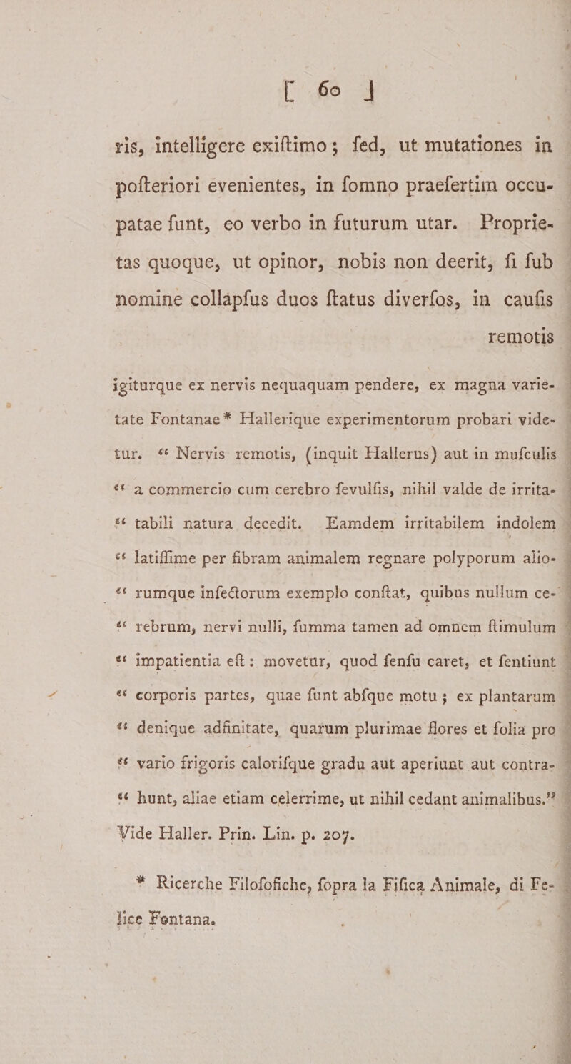 ris, intelligere exiftimo; fed, ut mutationes in pofteriori evenientes, in fomno praefertim occu¬ patae funt, eo verbo in futurum utar. Proprie¬ tas quoque, ut opinor, nobis non deerit, fi fub nomine collapfus duos ftatus diverfos, in caufis remotis Igiturque ex nervis nequaquam pendere, ex magna varie¬ tate Fontanae* Hallerique experimentorum probari vide¬ tur. “ Nervis remotis, (inquit Halierus) aut in mufculis u a commercio cum cerebro fevulfis, nihil valde de irrita- “ tabili natura decedit. Eamdem irritabilem indolem et latiffime per fibram animalem regnare polyporum alio- rumque inferorum exemplo confiat, quibus nullum ce- 4t rebrum, nervi nulli, fumma tamen ad omnem ftimulum t{ impatientia efi : movetur, quod fenfu caret, et fentiunt li corporis partes, quae funt abfque motu ; ex plantarum *£ denique adfinitate, quarum plurimae flores et folia pro <£ vario frigoris calorifque gradu aut aperiunt aut contra- *£ hunt, aliae etiam celerrime, ut nihil cedant animalibus.” Vide Haller. Prin. Lin. p. 207. * Ricerche Filofofiche, fopra la Fifica Animale, di Fe- lice Fontana. $ * . X ■- , * . ... r \