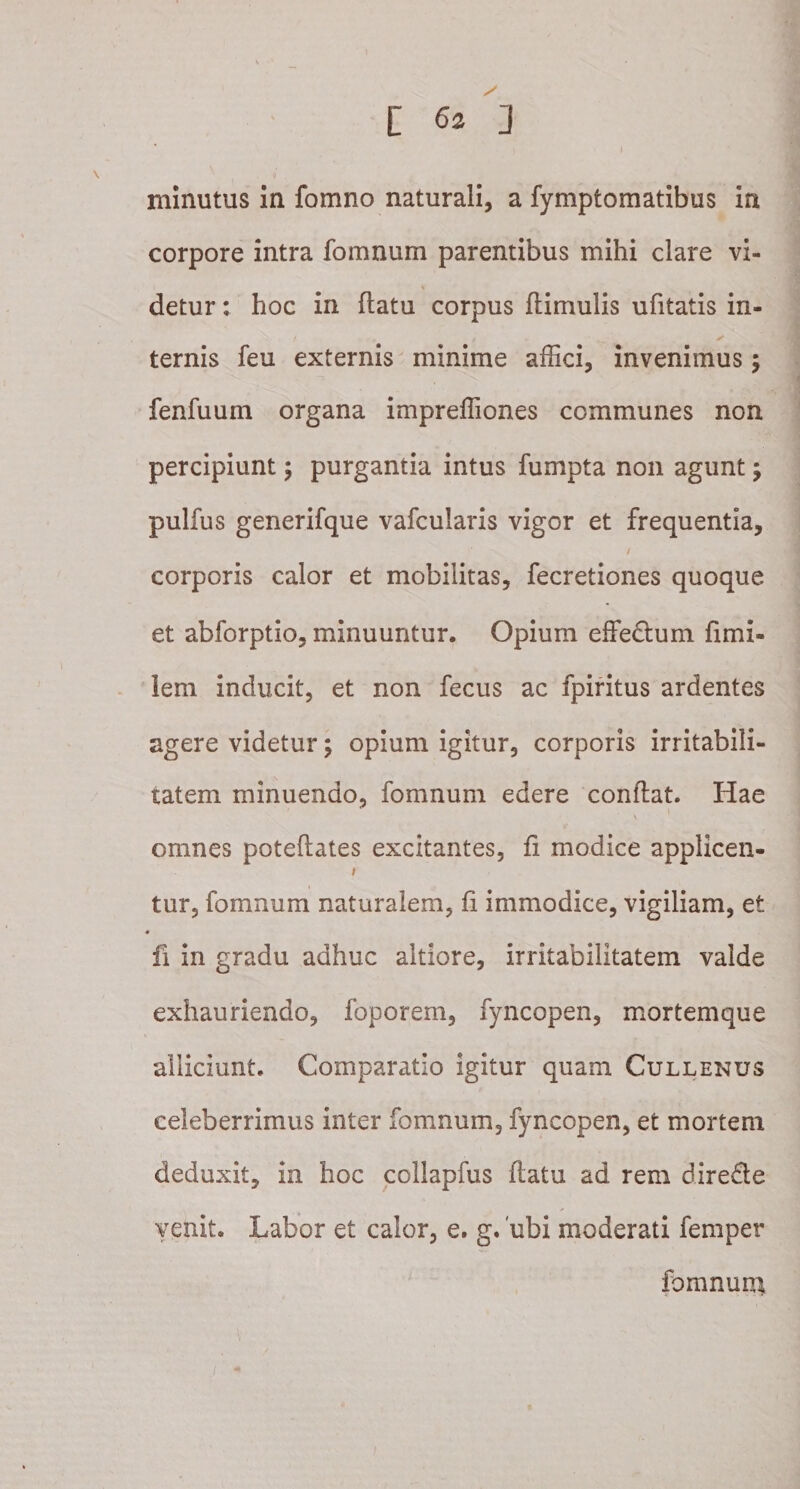 minutus in fomno naturali, a fymptomatibus in corpore intra fomnum parentibus mihi clare vi¬ detur : hoc in flatu corpus flimulis ufitatis in¬ ternis feu externis minime affici, invenimus; fenfuum organa impreffiones communes non percipiunt; purgantia intus fumpta non agunt; pulfus generifque vafcularis vigor et frequentia, corporis calor et mobilitas, fecretiones quoque et abforptio, minuuntur. Opium effedlum fimi- lem inducit, et non fecus ac fpiritus ardentes agere videtur; opium igitur, corporis irritabili¬ tatem minuendo, fomnum edere conflat. Hae omnes poteflates excitantes, fi modice applicen- tur, fomnum naturalem, fi immodice, vigiliam, et « fi in gradu adhuc altiore, irritabilitatem valde exhauriendo, foporem, fyncopen, mortemque alliciunt. Comparatio igitur quam Cullenus celeberrimus inter fomnum, fyncopen, et mortem deduxit, in hoc collapfus flatu ad rem dire&amp;e venit. Labor et calor, e. g. 'ubi moderati femper fomnum,