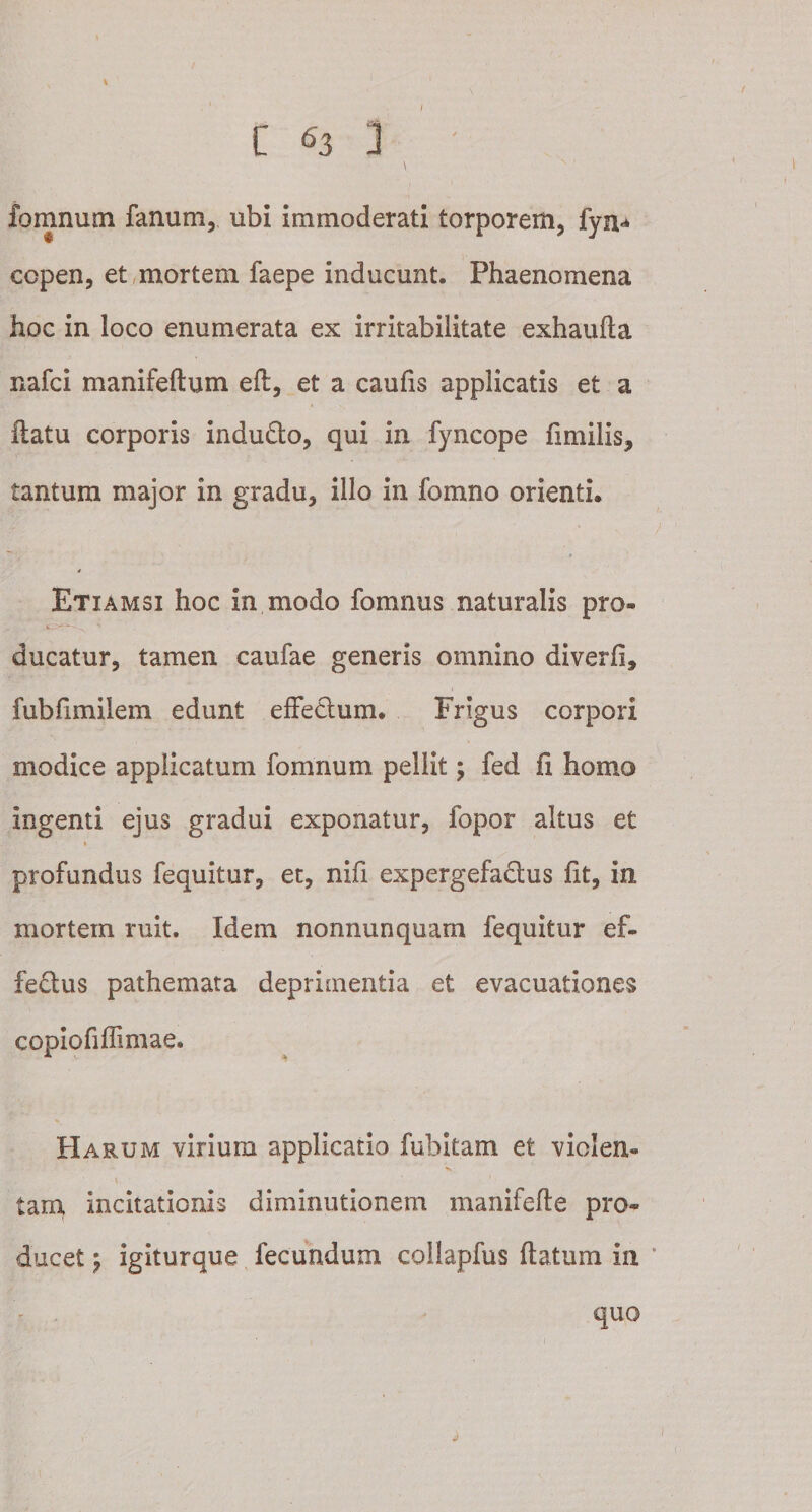\ C 63 ] fomnum fanum, ubi immoderati torporem, fyn* copen, et mortem faepe inducunt. Phaenomena hoc in loco enumerata ex irritabilitate exhaufla nafci manifeftum eft, et a caufis applicatis et a flatu corporis indu&amp;o, qui in fyncope fimilis, tantum major in gradu, illo in fomno orienti. 4 Etiamsi hoc in modo fomnus naturalis pro® ducatur, tamen caufae generis omnino diverfi, fubfimilem edunt effectum. Frigus corpori modice applicatum fomnum pellit; fed fi homo ingenti ejus gradui exponatur, fopor altus et t profundus fequitur, et, nifi expergefactus fit, in mortem ruit. Idem normunquam fequitur ef¬ fectus pathemata deprimentia et evacuationes copiofiffimae. Harum virium applicatio fubitam et violen- tam incitationis diminutionem manifefle pro¬ ducet ^ igiturque fecundum collapfus flatum in quo