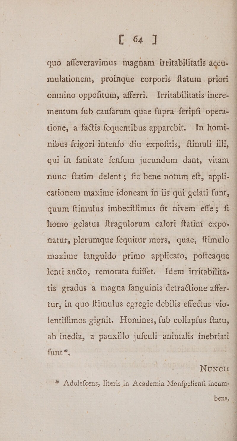 I quo affeveravimus magnam irritabilitatis accu¬ mulationem, proinque corporis flatum priori omnino oppofitum, afferri. Irritabilitatis incre- ✓ mentum fub caufarum quae fupra fcripfi opera¬ tione, a factis fequentibus apparebit. In homi¬ nibus frigori intenfo diu expofitis, flimuli illi, qui in fanitate fenfum jucundum dant, vitam nunc flatim delent; fic bene notum efl, appli¬ cationem maxime idoneam in iis qui gelati funt, ■ - ' * ^ • r ■ 1 quum ftimulus imbecillimus fit nivem effe; fi homo gelatus flragulorum calori flatim expo- • , ♦ j natur, plerumque fequitur mors, quae, flimulo maxime languido primo applicato, pofteaque lenti auCto, remorata fuiffet. Idem, irritabilita¬ tis gradus a magna fanguinis detractione affer¬ tur, in quo ftimulus egregie debilis effeCtus vio- lentiffimos gignit. Homines, fub collapfus flatu, ab inedia, a pauxillo jufculi animalis inebriati funt*. Nuncii * Adolefcens, literis in Academia Monfpelienfi incum¬ bens,