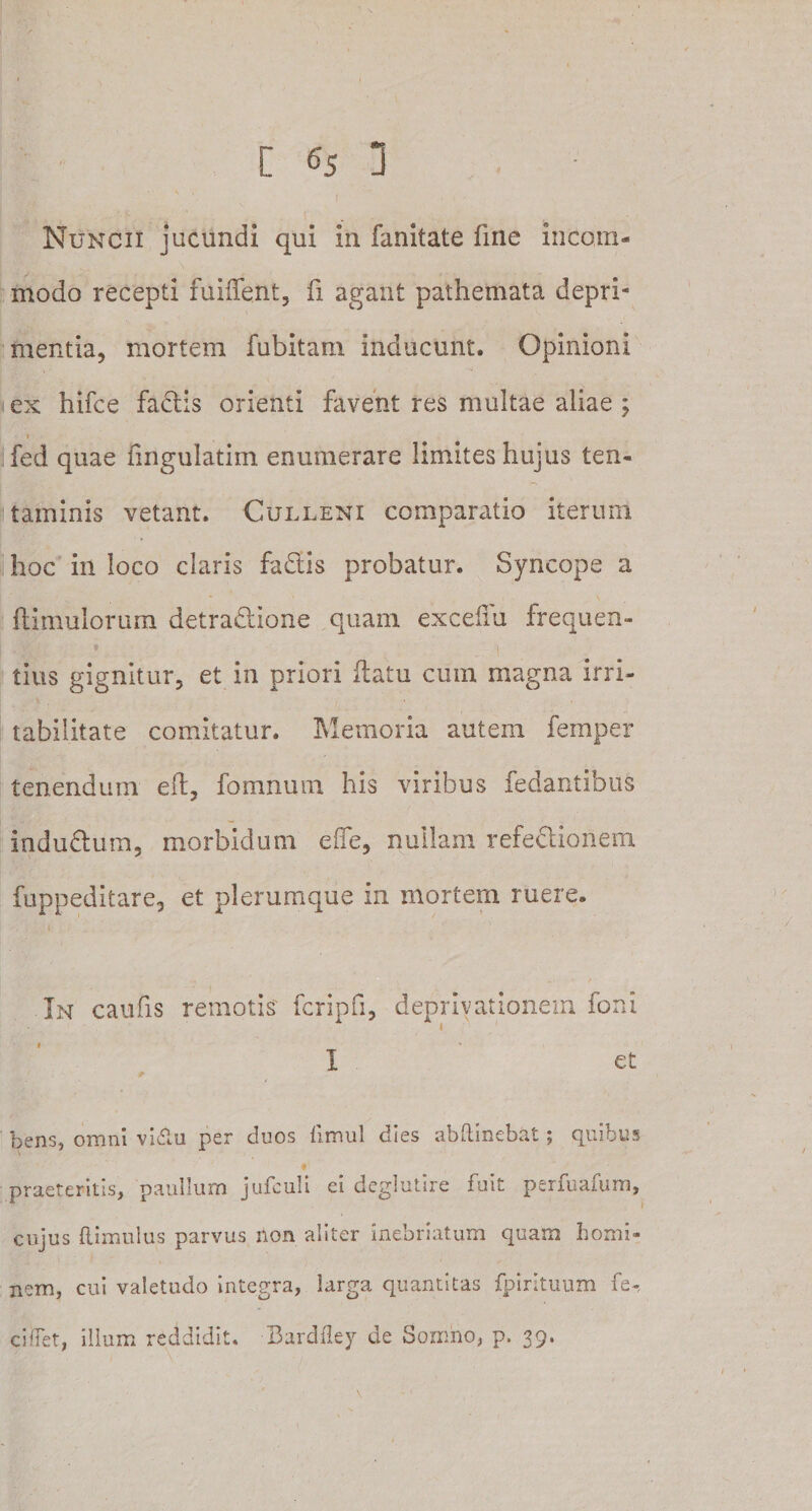 _ i ' ' Nuncii jucundi qui in fanitate fine incom¬ modo recepti fuihent, fi agant pathemata depri¬ mentia, mortem fubitam inducunt. Opinioni ex hifce fadtis orienti favent res multae aliae ; fed quae fingulatim enumerare limites hujus ten¬ taminis vetant. Culleni comparatio iterum hoc in loco claris fadtis probatur. Syncope a bimulorum detra&amp;ione quam excelui frequen- * t tius gignitur, et in priori datu cum magna irri¬ tabilitate comitatur. Memoria autem femper tenendum eft, fomnum his viribus fedantibus indudlum, morbidum effe, nullam refedlionem fuppeditare, et plerumque in mortem ruere. In caufis remotis fcripfi, depriyationem foni I et bensj omni vidlu per duos iimul dies abftinebat; quibus praeteritis, paullum jufculi ei deglutire fuit perfuafum, cujus flimulus parvus non aliter inebriatum quarn homi¬ nem, cui valetudo integra, larga quantitas fpirltuum fe-, c i flet, illum reddidit. Bardfley de Somno, p. 39.