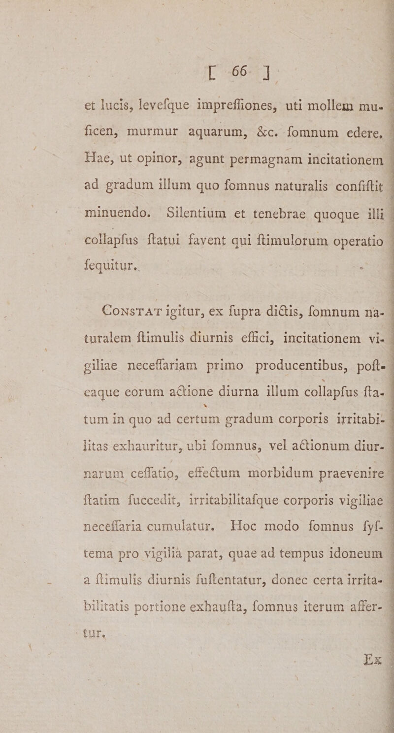 / et lucis, levefque impreffiones, uti mollem mu» ficen, murmur aquarum, &amp;c. fomnum edere. Hae, ut opinor, agunt permagnam incitationem ad gradum illum quo fomnus naturalis confidit minuendo. Silentium et tenebrae quoque illi collaplus flatui favent qui ftimulorum operatio fequiturv Constat igitur, ex fupra didlis, fomnum na- v , ^ turalem ftimulis diurnis effici, incitationem vi¬ giliae neceffariam primo producentibus, poft- % eaque eorum adlione diurna illum collapfus fla- tum in quo ad certum gradum corporis irritabi¬ litas exhauritur, ubi fomnus, vel a&amp;ionum diur¬ narum ceffatio, effeftum morbidum praevenire ftatim fuccedit, irritabilitafque corporis vigiliae neceffaria cumulatur. Hoc modo fomnus fyf- tema pro vigilia parat, quae ad tempus idoneum a ftimulis diurnis fuftentatur, donec certa irrita¬ bilitatis portione exhaufla, fomnus iterum affer¬ tur. Ex \ j