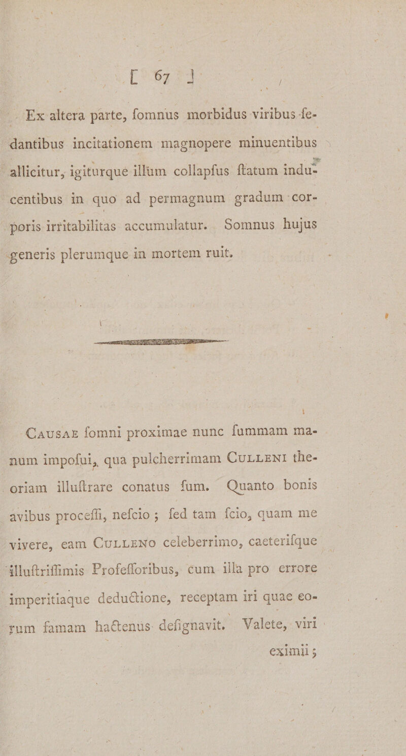 Ex altera parte, fomnus morbidus viribus fe- dantibus incitationem magnopere minuentibus ’ % ■ JS* allicitur, igiturque illum collapfus ftatum indu¬ centibus in quo ad permagnum gradum cor¬ poris irritabilitas accumulatur. Somnus hujus generis plerumque in mortem ruit. Causae fomni proximae nunc fummam ma¬ num impofui,t qua pulcherrimam Culleni the¬ oriam illuftrare conatus fum. Quanto bonis avibus procedi, nefcio ; fed tam fcio, quam me vivere, eam Culleno celeberrimo, caeterifque j illuftriffimis Profefforibus, cum illa pro errore imperitiaque dedu&amp;ione, receptam iri quae eo- rum famam ha&amp;enus defignavit. Valete, viri eximii ; /