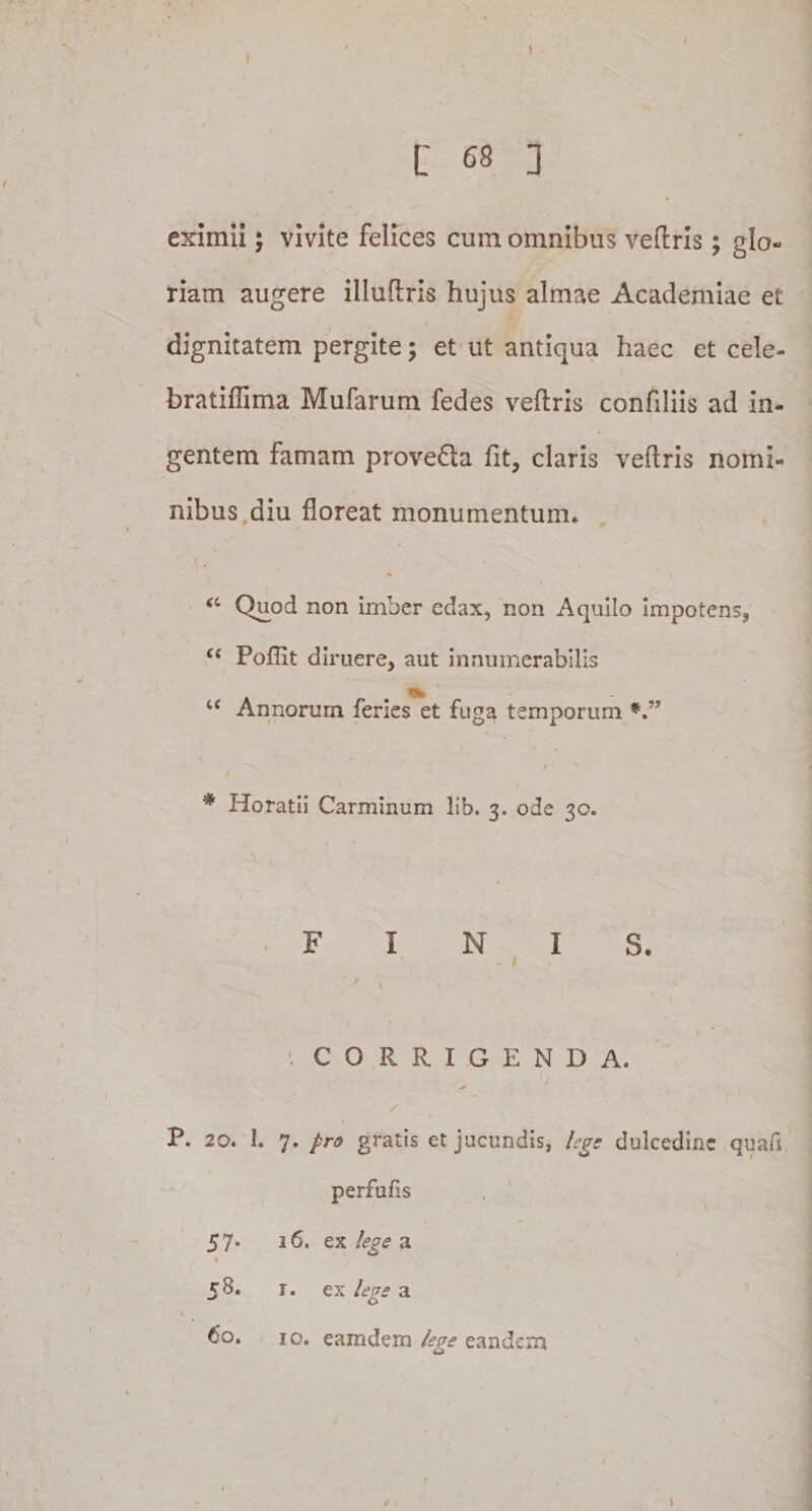 eximii; vivite felices cum omnibus veftris; glo¬ riam augere illuftris hujus almae Academiae e£ dignitatem pergite; et ut antiqua haec et cele- bratiffima Mufarum fedes veftris confiliis ad in¬ gentem famam provefta fit, claris veftris nomi¬ nibus diu floreat monumentum» &lt;c Quod non imber edax, non Aquilo impotens, u Poflit diruere, aut innumerabilis u Annorum feries et fuga temporum * Horatii Carminum lib. 3. ode 30. FINIS. 'i '1 CORRIGENDA. * , / P. 20. 1. 7. pro gratis et jucundis, lege dulcedine quafi perfufis 57* 3 6. ex lege a 58. r. ex lege a 60. 10. eamdem lege eandem /