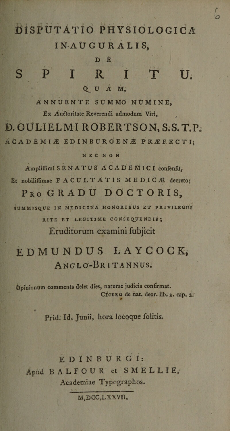 IN AUGURALIS, D E SPIRITU. CL U A M, ANNUENTE SUMMO NUMINE, Ex Au&amp;oritate Reverendi admodum Viri, * * D.GULIELMI ROBERTSON, S.S.T.P ACADEMI* EDINBURGEN* PRjEEECTI; NEC NON Ampliffimi SENATUS ACADEMICI confenfu, Et nobilidimae FACULTATIS MEDICAE decreto; Pro GRADU DOCTORIS, SUMMISQUE IN MEDICINA HONORIBUS ET PRIVILEGIIS RITE ET LEGITIME CONSEQUENDIS; Eruditorum examini fubjicit EDMUNDUS LAYCOCK, ANGLQ-Br 1 T ANNUS. Opinionum commenta delet dies, naturae judicia confirmat. Cicero de nat. deor. lib.z. cap. i; * Prid. Id. Junii, hora locoque folitis. EDIN BURGI: Apud BALFOUR et S1VIELLI E, Academiae Typographos. M,DCC,LXXVIl,