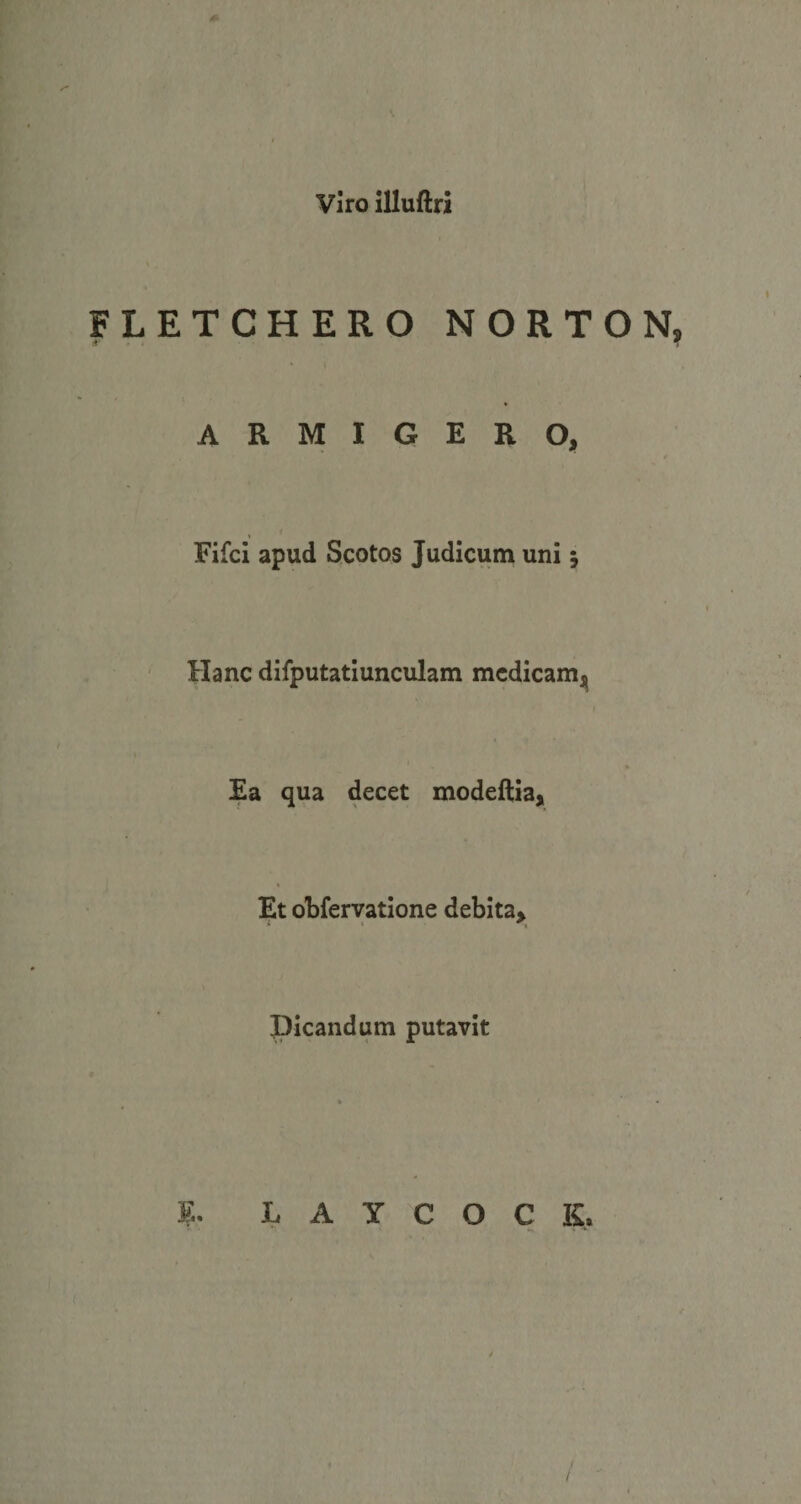 Viro illuftri * FLETCHERO NORTON, ARMIGERO, Fifci apud Scotos Judicum uni j Hanc difputatiunculam medicam^ Ea qua decet modeftia. Et obfervatione debita&gt; picandum putavit * » ' • E. L A y C O C K, I