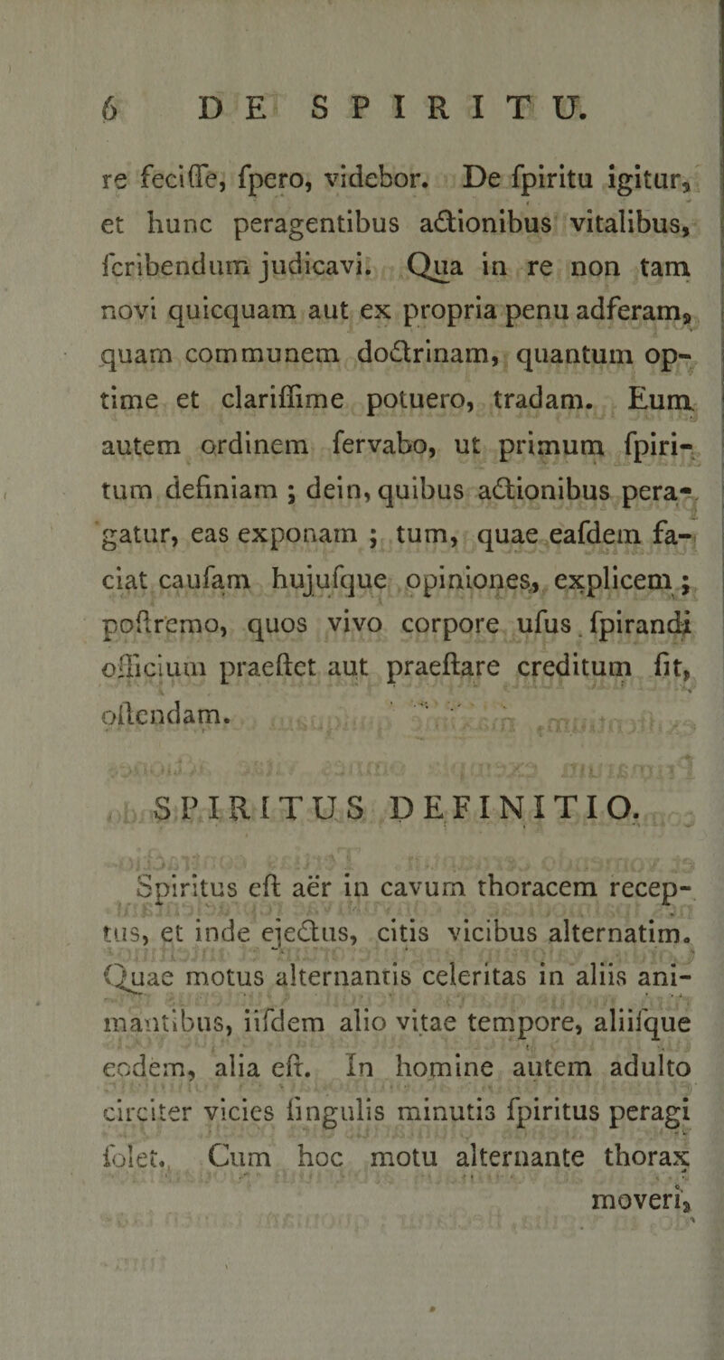 re fecifle, fpero, videbor. De fpiritu igitur, i . ■’ ^ et hunc peragentibus aCtionibus vitalibus, fcribendum judicavi. Qua in re non tam novi quicquam aut ex propria penu adferam* quam communem doCtrinam, quantum op¬ time et clariffime potuero, tradam. Eum autem ordinem fervabo, ut primum Epiri— tum definiam ; dein, quibus actionibus pera-, gatur, eas exponam ; tum, quae eafdem fa¬ ciat caufam hujufque opiniones, explicem ; pofiremo, quos vivo corpore ufus fpirandi officium praeftet aut praeftare creditum fit, oltendam. A..sai ,mii SPIRITUS DEFINITIO. Spiritus efi aer in cavum thoracem recep¬ tus, et inde ejeCtus, citis vicibus alternatim. Quae motus alternantis celeritas in aliis ani- ' .. ; ' . ^ v, 7 mantibus, iifdem alio vitae tempore, aliifque x. eodem, alia efi. In homine autem adulto circiter vicies lingulis minutis fpiritus peragi folet. Cum hoc motu alternante thorax * moveri3