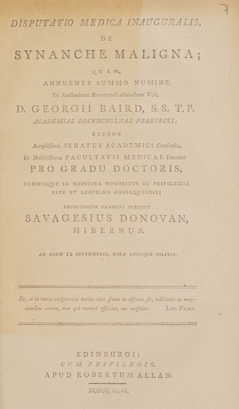 V DISPUTATIO MEDICA INAUGURA LIS, D E 'synanche: maligna; Q__ U A M, ANNUENTE SUMMO NUMINE, Ex Aucloritate Reverendi admodum Viri, D. GEORGII B A I R D, S. S, T. P» ACADEMIAE EDIHBURGENAE PRAEFECTI; N E C N O N Ampliffimi SENATUS ACADEMICI Confenfu, Et Nohiuffimse FACULTATIS MEDICAE Decreto PRO GRADU DOC TORIS, SUMMISQUE IN MEDICINA HONORIBUS AC PRIVILEGIIS RITE ET LEGITIME CONSEQUENDIS; ERUDITORUM EXAMINI SUBJICIT ■ SAVAGESIUS D O N OVA N, HIBERNUS. AC DIEM 12 SEPTEMBRIS, HORA LOCOQUE SOLITIS. Et, si in tanta scriptorum turba mea fama in obfcuro fit, nobilitate ac mag¬ nitudine eorum, ineo qui 'nomini officient, me confoler. Llv. Prjef. EDINBURGi: CUM PRIVILEGIO. APUD ROBE R TUM ALL ANj MjDCC/aCVL