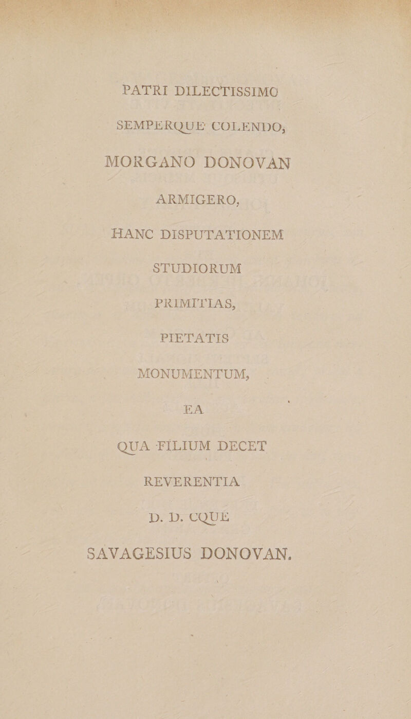 PATRI DILECTISSIMO SEMPERQUE' COLENDO, MORGANO DONOVAN ARMIGERO, HANC DISPUTATIONEM STUDIORUM PRIMITIAS, PIETATIS MONUMENTUM, . EA QUA -FILIUM DECET REVERENTIA D. D. CQUE SAVAGESIUS DONOVAN*