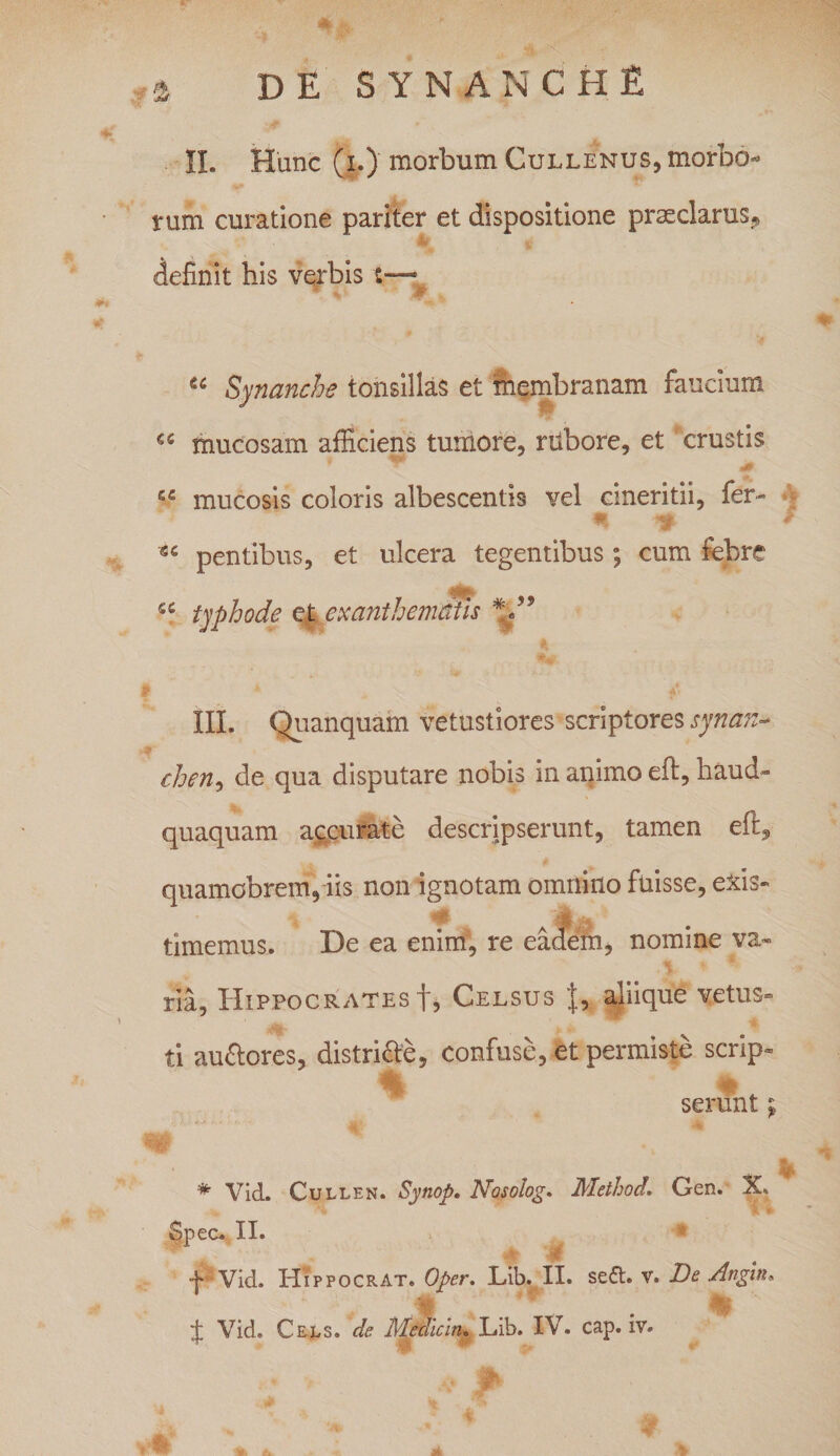 DE SYNANCHE £ II. Hunc (i.)'morbum Cullenus, morbo¬ rum curatione pariter et dispositione prmclarus? definit his verbis t— * * u Synanche tonsillas et membranam faucium mucosam afficiens tumore, rubore, et crustis 40 se mucosis coloris albescentis vel cmeritii, fer- n •*&gt; f pentibus, et ulcera tegentibus; cum febre fiC typhode et exanthematis V’ III. Quanquam vetustiores scriptores synan¬ chen, de qua disputare nobis in animo eft, haud- quaquam accurate descripserunt, tamen eft, quamobrem, iis non ignotam omnino fuisse, exis¬ timemus. De ea enim, re eadem, nomine va¬ ria, Hippocrates f, Celsus aliique vetus¬ ti au&amp;ores, distri&amp;e, confuse, et permiste scrip- % 4. serunt j «a # Vid. Cullen. Synop. Nosolog. Method. Gen. X, Spec. II. •jo- Vid. Hippocrat. Oper. Lib. II. seft. v. De Angin* st Jjtt ~~ ± Vid. Cels. de Mediem. Lib. IV. cap. iv. T*