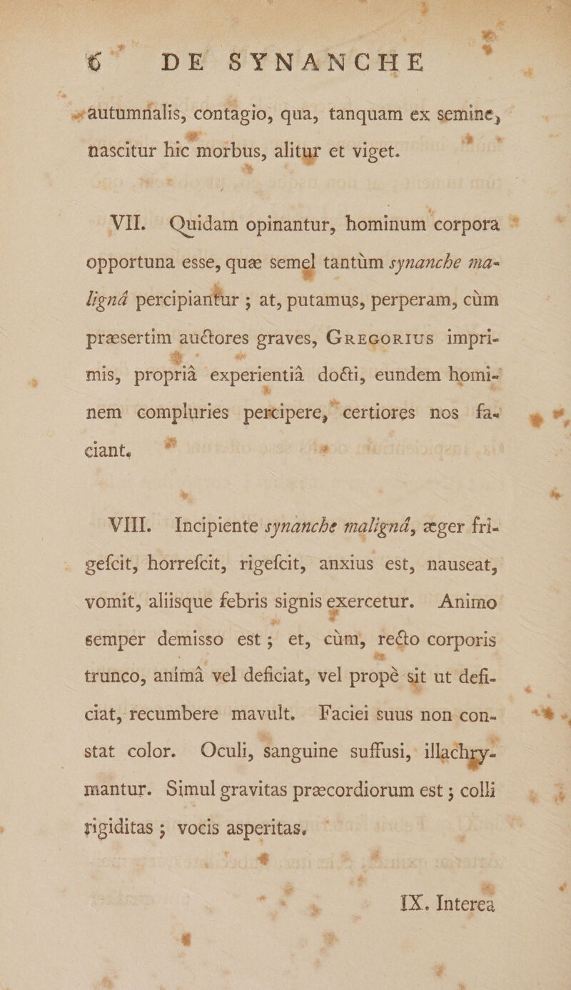 autumnalis, contagio, qua, tanquam ex semine, a - nascitur hic morbus, alitur et viget. ' 4 y VII. Quidam opinantur, hominum corpora opportuna esse, quas semel tantum synanche 'ma¬ ligna percipiantur ; at, putamus, perperam, cum prassertim auctores graves, Gregorius impri- mis, propria experientia do6H, eundem homi¬ nem compluries percipere, certiores nos fa¬ ciant. VIII. Incipiente synanche maligna, aeger fri- gefeit, horrefeit, rigefeit, anxius est, nauseat, vomit, aliisque febris signis exercetur. Animo semper demisso est ; et, cum, re£lo corporis trunco, anima vel deficiat, vel prope sit ut defi¬ ciat, recumbere mavult. Faciei suus non con¬ stat color. Oculi, sanguine suffusi, illachry- jnantur. Simul gravitas praecordiorum est; colli rigiditas; vocis asperitas* IX, Interea