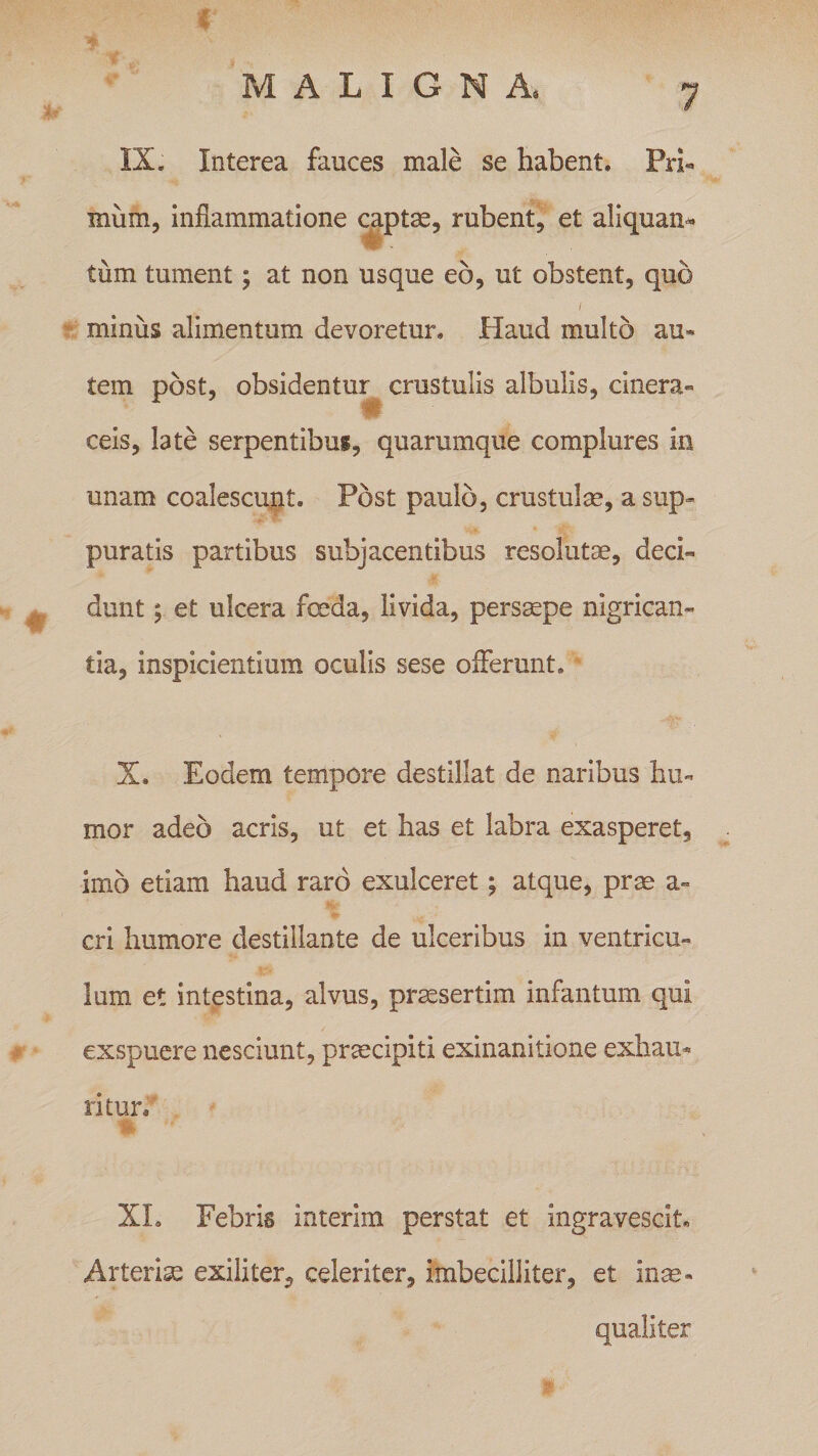 MALIGNA, 7 IX. Interea fauces male se habent. Pri- mum, inflammatione captae, rubent, et aliquan¬ tum tument; at non usque eo, ut obstent, quo / minus alimentum devoretur. Haud multo au¬ tem post, obsidentur crustulis albulis, cinera- ceis, late serpentibus, quarumque complures in unam coalescunt. Post paulo, crustulae, a sup¬ puratis partibus subjacentibus resolutae, deci- dunt; et ulcera foeda, livida, persaepe nigrican¬ tia, inspicientium oculis sese offerunt. X. Eodem tempore destillat de naribus hu¬ mor adeo acris, ut et has et labra exasperet, imo etiam haud raro exulceret; atque, prae a- cri humore destillante de ulceribus in ventricu¬ lum et intestina, alvus, praesertim infantum qui exspuere nesciunt, praecipiti exinanitione exhau¬ ri tun XL Febris interim perstat et ingravescit. Arterias exiliter, celeriter, imbecilliter, et inae¬ qualiter