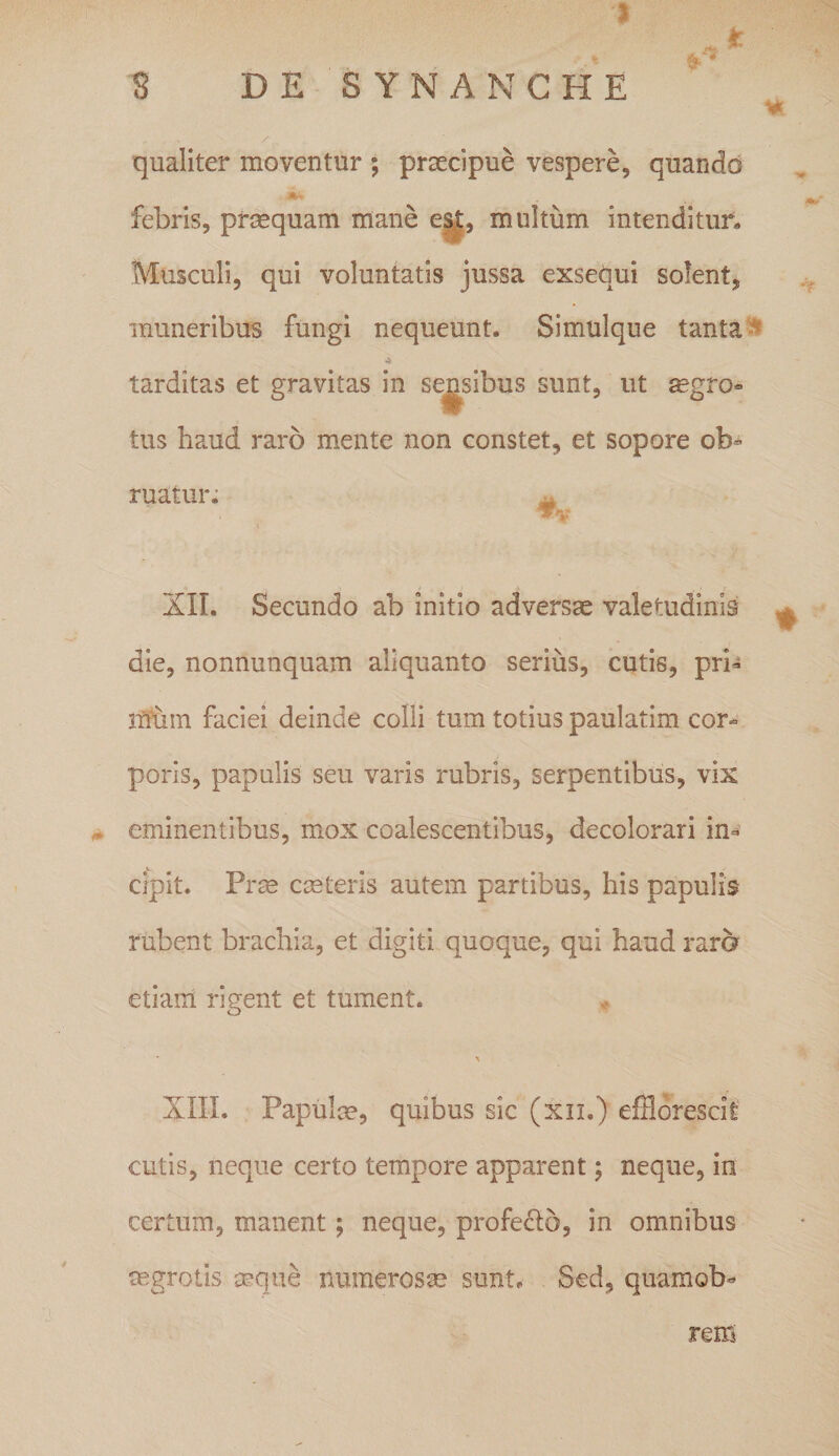 j i fc qualiter moventur ; praecipue vespere, quando febris, prcequam mane est, multum intenditur» Musculi, qui voluntatis jussa exsequi solent, muneribus fungi nequeunt. Simulque tanta 4 tarditas et gravitas in sensibus sunt, ut aegro» tus haud raro mente non constet, et sopore ob* ruatur. XII. Secundo ab initio adversae valetudinis die, nonnunquam aliquanto serius, cutis, pri¬ mum faciei deinde colli tum totius paulatim cor» poris, papulis seu varis rubris, serpentibus, vix . eminentibus, mox coalescentibus, decolorari in¬ cipit. Prae caeteris autem partibus, his papulis rubent brachia, et digiti quoque, qui haud raro etiam rigent et tument. * X XIII. Papulae, quibus sic (xn.) efflorescit cutis, neque certo tempore apparent; neque, in certum, manent; neque, profecto, in omnibus aegrotis aeque numerosae sunt. Sed, quamob- rem