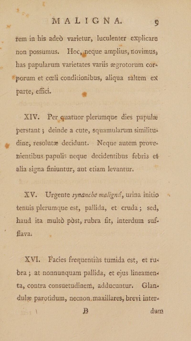 » e \ ' r ' fem in his adeo varietur, luculenter explicare non possumus. Hoc, .neque amplius, novimus* has papularum varietates variis aegrotorum cor¬ porum et cceli conditionibus, aliqua saltem ex ii * parte, effici. XIV. Per quatuor plerumque dies papulae perstant $ deinde a cute, squamularum similitu- k dine, resolutae decidunt. Neque autem prove¬ nientibus papulis neque decidentibus febris ei alia signa finiuntur, aut etiam levantur. XV. Urgente synanche maligna, urina initio tenuis plerumque est, pallida, et cruda; sed, haud ita multo post, rubra fit, interdum suf¬ flava, XVI. Facies frequentius tumida est, et ru« bra ; at nonnunquam pallida, et ejus lineamem ta, contra consuetudinem, adducuntur. Glan¬ dulae parotidum, necnon, maxillares, brevi inter- \ B dum