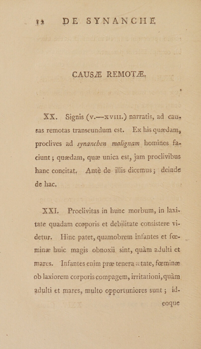 XX. Signis (v.—xviii.) narratis, ad cau¬ sas remotas transeundum est. Ex his quaedam^ prociives ad synanchen malignam homines fa¬ ciunt ; quaedam, quae unica est, jam proclivibus hanc concitato Ante de illis dicemus \ deinde de hac. XXL Proclivitas in hunc morbum, in laxi¬ tate quadam corporis et debilitate consistere vi¬ detur. Hinc patet, quamobrem ini antes et fce- minae huic magis obnoxii, sint, quam adulti et inares. Infantes enim prae tenera aetate, foeminae ob laxiorem corporis compagem, irritationi, quam ^adulti et mares, multo opportuniores sunt; id-