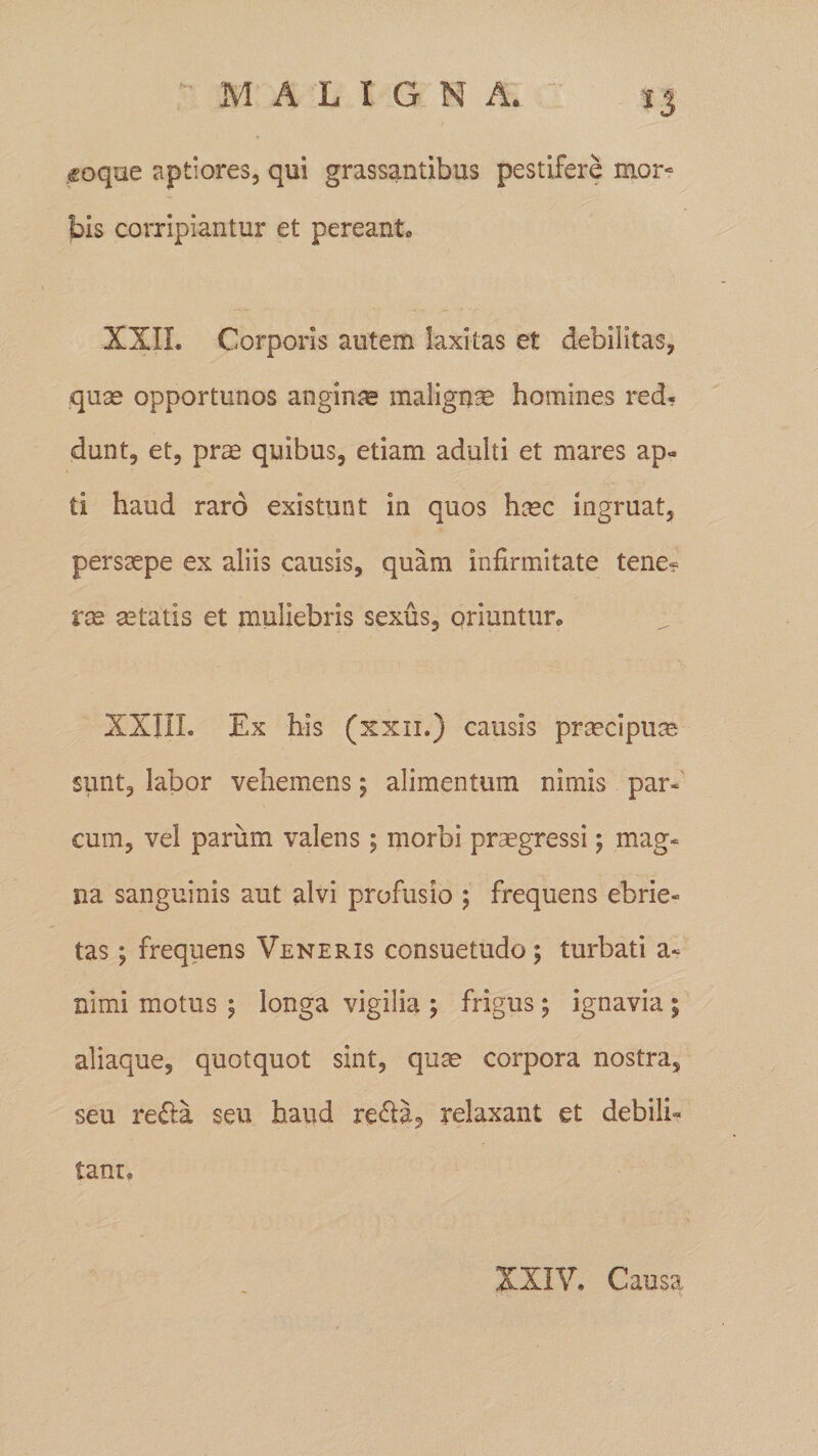 &lt;soque aptiores, qui grassantibus pestifere mor- bis corripiantur et pereanto XXII. Corporis autem laxitas et debilitas, quae opportunos anginae malignae homines red- dunt, et, prae quibus, etiam adulti et mares ap« ti haud raro existunt in quos haec ingruat, persaepe ex aliis causis, quam infirmitate tene¬ ras aetatis et muliebris sexus, oriuntur. XXIIL Ex his (xxn.) causis praecipuae sunt, labor vehemens; alimentum nimis par¬ cum, vel parum valens ; morbi praegressi; mag¬ na sanguinis aut alvi profusio ; frequens ebrie¬ tas ; frequens Veneris consuetudo; turbati a- nimi motus ; longa vigilia ; frigus ; ignavia ; aliaque, quotquot sint, quae corpora nostra, seu re&amp;a seu haud re&amp;a, relaxant et debili¬ tant. XXIV. Causa