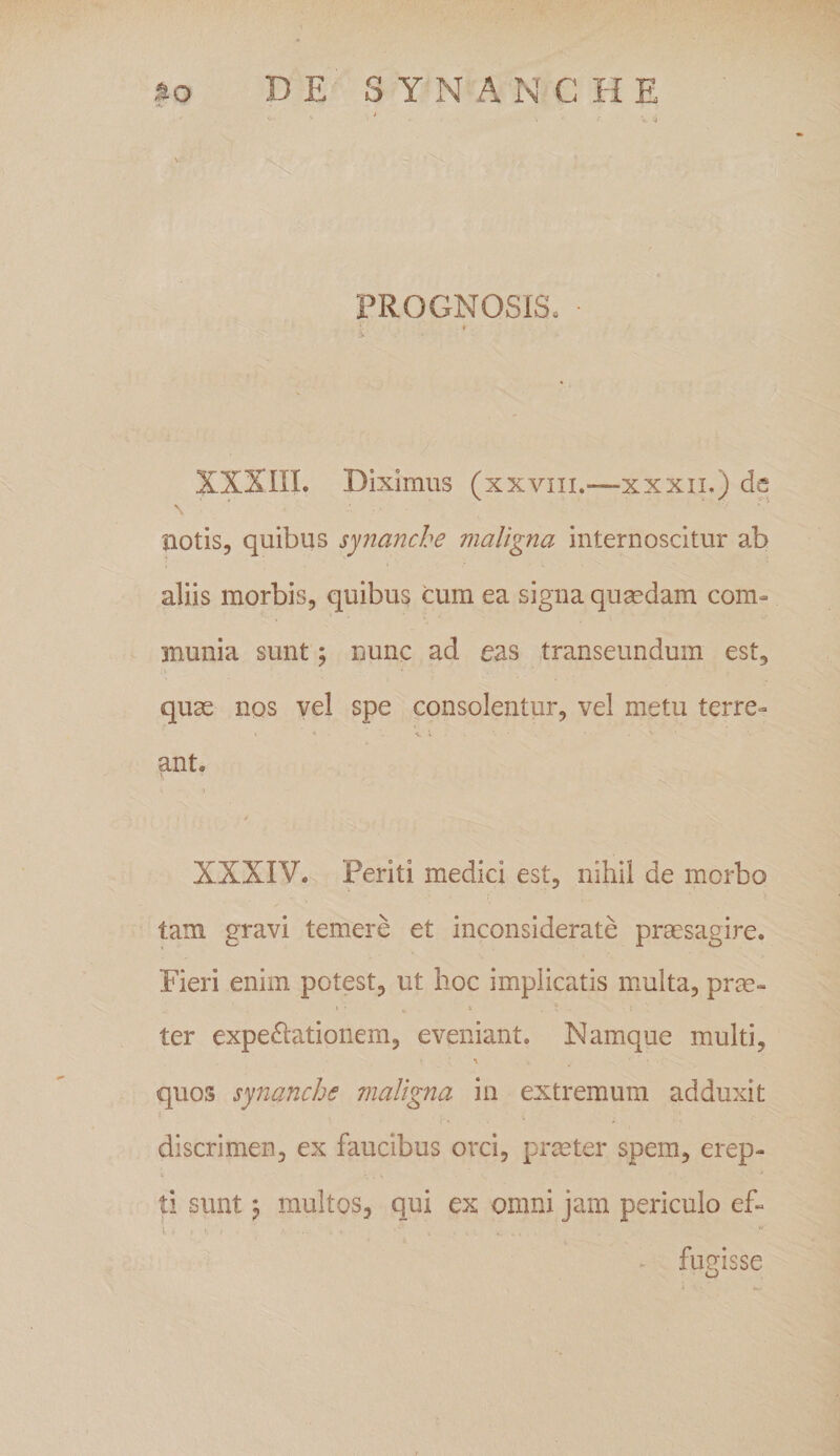 ao DE S Y N A N C H E «•* V • ' ■ 'e- ‘4 PROGNOSIS, ■ * £ XXXIII. Diximus (xxvm.-—xxxn.) d notis, quibus synanche maligna internoscitur ab aliis morbis, quibus cum ea signa quaedam com¬ munia sunt; nunc ad eas transeundum est, quae nos vel spe consolentur, vel metu terre¬ ant. XXXIV. Periti medici est, nihil de morbo tam gravi temere et inconsiderate praesagire. Fieri enim potest, ut hoc implicatis multa, prae- c • u 6 , * • 5 ter expe&amp;ationem, eveniant. Namque multi, • • * * „= ' ‘ : • -0 quos synanche maligna in extremum adduxit t K . t ■ i, discrimen, ex faucibus orci, praeter spem, erep¬ ti sunt; multos, qui ex omni jam periculo ef- \ » &gt; V. ■ r .. . f • 4 fugisse o . at