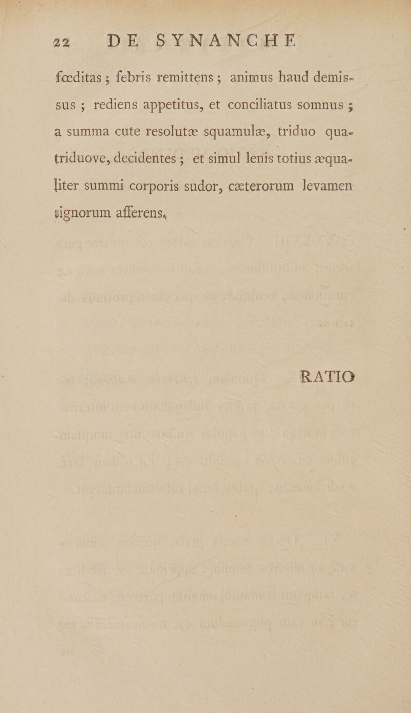 foeditas \ febris remittens; animus haud demis¬ sus ; rediens appetitus, et conciliatus somnus ; a summa cute resolutae squamulae, triduo qua- triduove, decidentes; et simul lenis totius aequa¬ liter summi corporis sudor, ceterorum levamen signorum afferens* RATIO