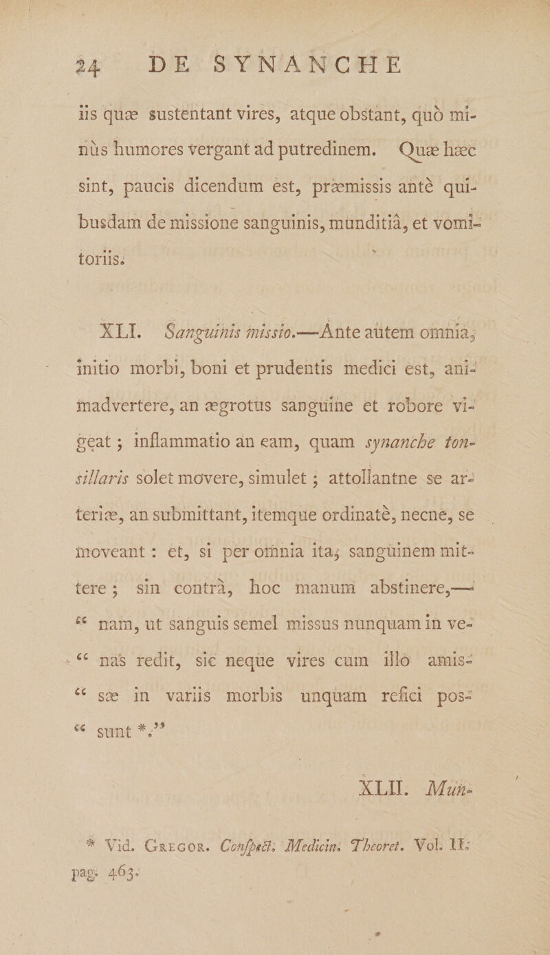 ?4 33 E SYNANCHE iis quas sustentant vires, atque obstant, quo mi¬ nus humores vergant ad putredinem. Quae haec sint, paucis dicendum est, praemissis ante qui¬ busdam de missione sanguinis, munditia, et vomi- toriis. XLI. Sanguinis missio.—Ante autem omnia, initio morbi, boni et prudentis medici est, ani¬ madvertere, an aegrotus sanguine et robore vi¬ geat ; inflammatio an eam, quam synanche ton¬ sillaris solet movere, simulet ; attollantne se ar¬ terias, an submittant, itemque ordinate, necne, se moveant: et, si per omnia ita^ sanguinem mit¬ tere ; sin contra, hoc manum abstinere,—- cc nam, ut sanguis semel missus nunquam in ve- “ nas redit, sic neque vires cum illo amis- cc sas in variis morbis unquam refici pos- u sunt V’ XLII. Muti- * Vid. Gregor. CofifpiBi Medicini 'Theoret. Vol. 1L' pag, 463.