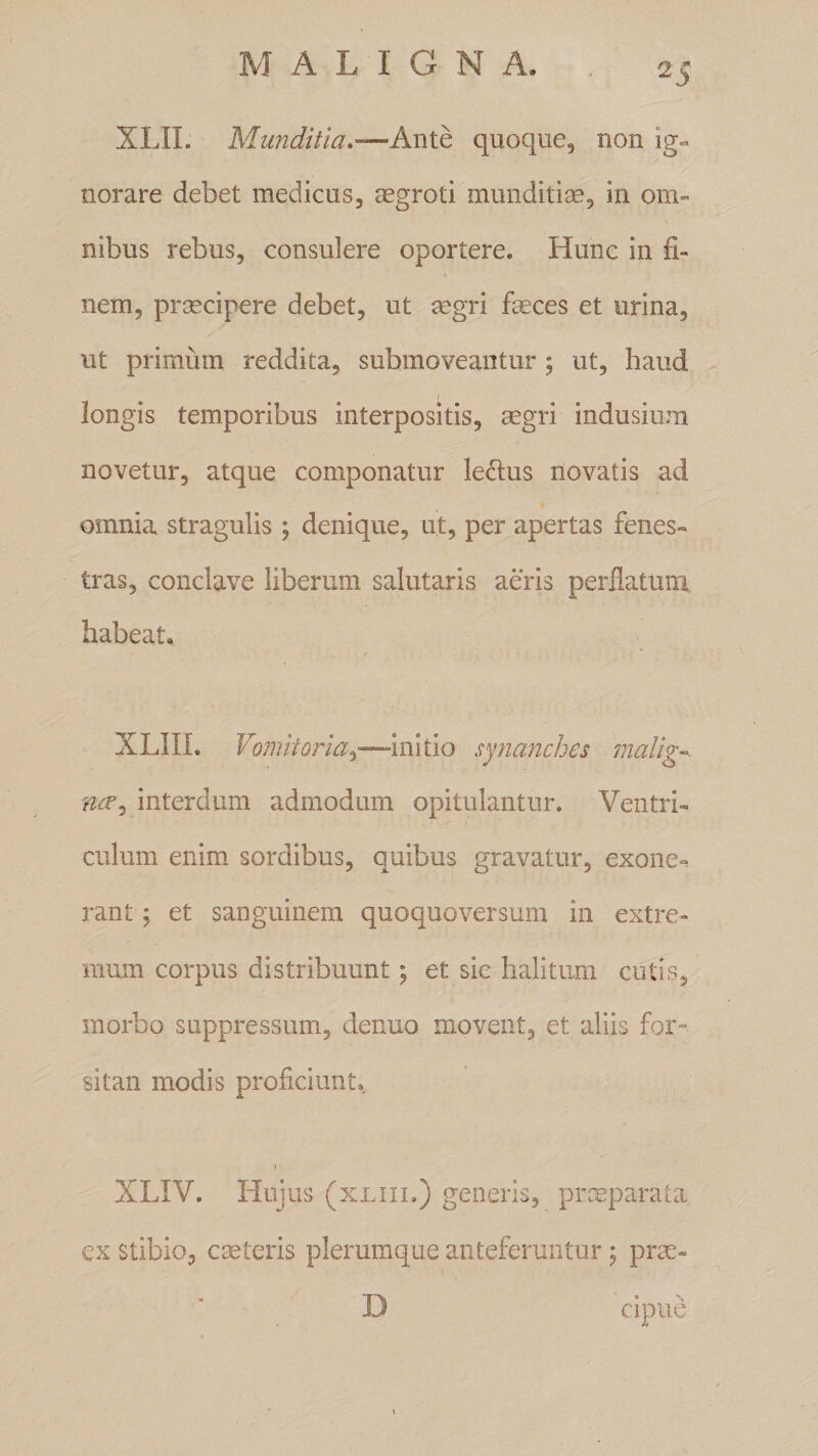 XLII. Munditia.—Ante quoque, non ig¬ norare debet medicus, aegroti munditiae, in om¬ nibus rebus, consulere oportere. Hunc in fi¬ nem, praecipere debet, ut aegri faeces et urina, ut primum reddita, submoveantur ; ut, haud longis temporibus interpositis, aegri indusium novetur, atque componatur le&amp;us novatis ad omnia stragulis ; denique, ut, per apertas fenes¬ tras, conclave liberum salutaris aeris perflatum habeat. XL1IL Vomitoria.)—initio synanches malig interdum admodum opitulantur. Ventri¬ culum enim sordibus, quibus gravatur, exone¬ rant 5 et sanguinem quoquoversum in extre¬ mum corpus distribuunt ^ et sic halitum cutis, morbo suppressum, denuo movent, et aliis for» sitan modis proficiunt. 1 • XLIV. Hujus (xliii.) generis, praeparata ex stibio, cmteris plerumque anteferuntur; prae* D cipue