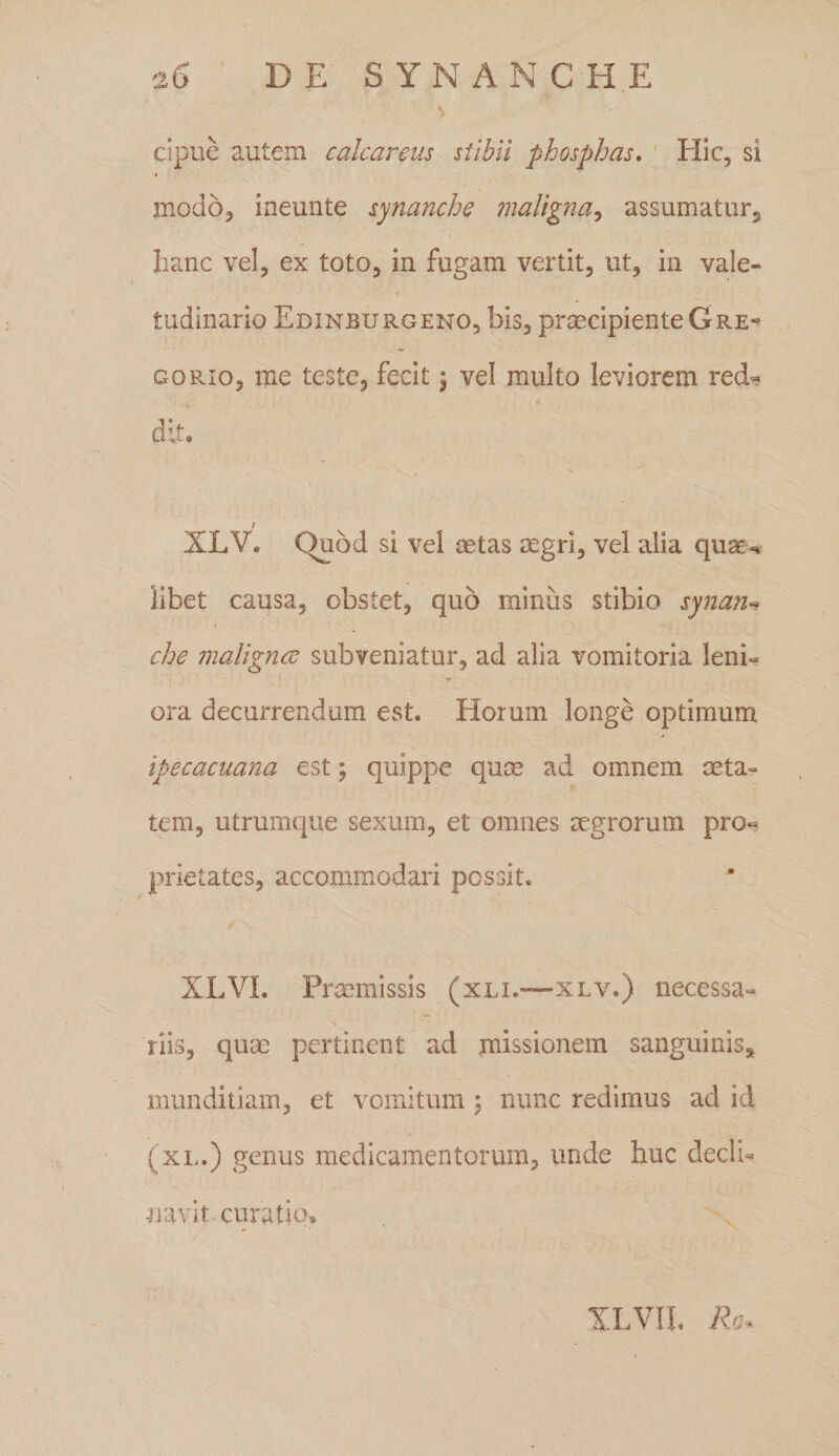 2D DE SYNANCHE V cipue autem calcaneus stibii phosphas. Hic, si modo, ineunte synanche maligna, assumatur, hanc vel, ex toto, in fugam vertit, ut, in vale¬ tudinario Edinburgeno, bis, praecipiente G re* gorio, me teste, fecit j vel multo leviorem recU r]f f / XLV. Quod si vel aetas aegri, vel alia quae-*- libet causa, obstet, quo minus stibio synan« che malignae subveniatur, ad alia vomitoria leni¬ ora decurrendam est. Horum longe optimum ipecacuana est; quippe quae ad omnem aeta¬ tem, utrumque sexum, et omnes aegrorum pro¬ prietates, accommodari possit. XLVI. Praemissis (xli.—xlv.) necessa¬ riis, quae pertinent ad missionem sanguinis, munditiam, et vomitum ; nunc redimus ad id (xl.) genus medicamentorum, unde huc dedi- navit curatio» XLVIL Re*