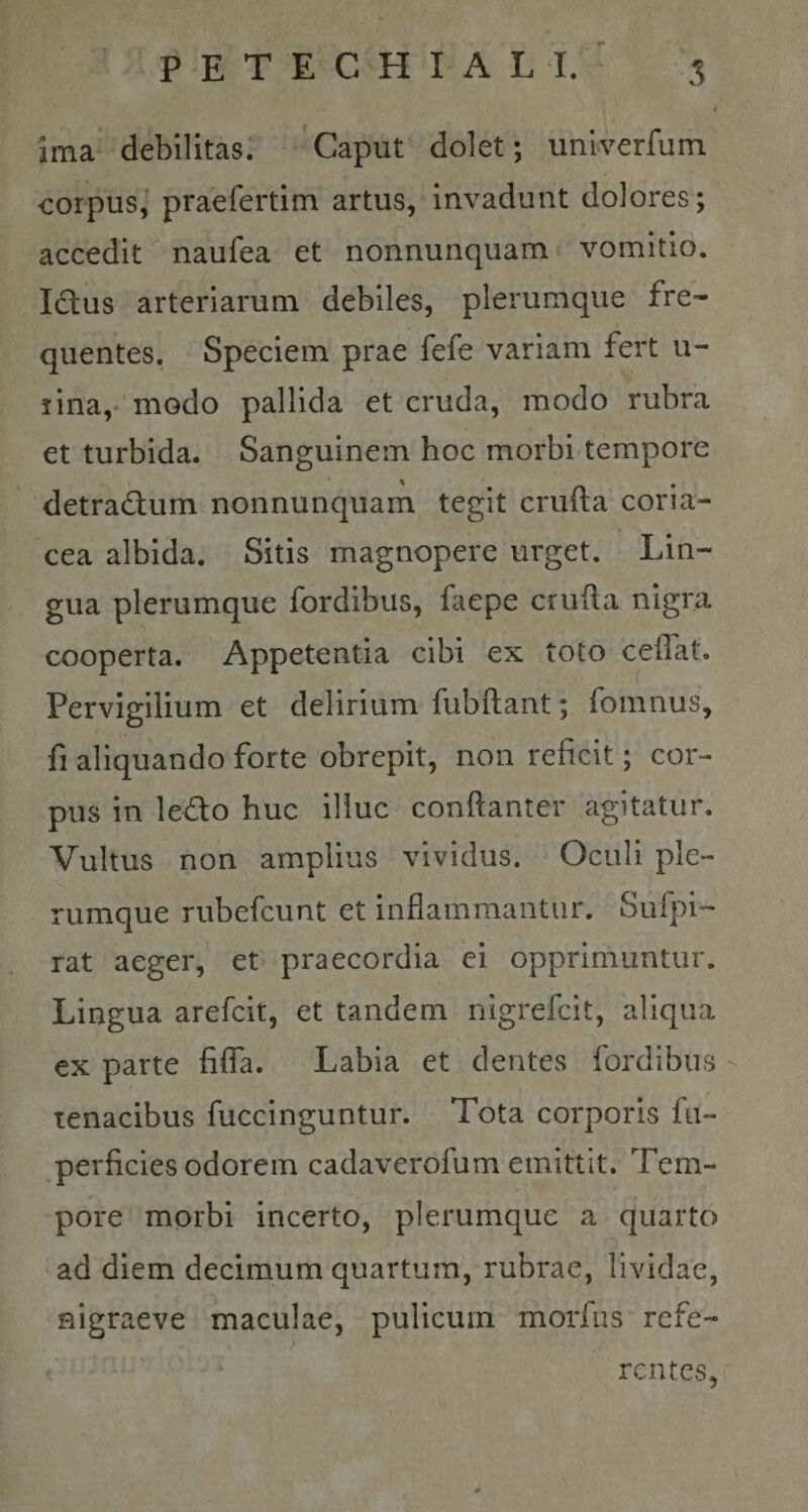 ima debilitas. Caput dolet; univerfum corpus, praefertim artus, invadunt dolores; accedit naufea et nonnunquam vomitio. Ictus arteriarum debiles, plerumque fre¬ quentes. Speciem prae fefe variam fert li¬ rina, modo pallida et cruda, modo rubra et turbida. Sanguinem hoc morbi tempore detradum nonnunquam tegit crufta coria¬ cea albida. Sitis magnopere urget. Lin¬ gua plerumque fordibus, faepe crufta nigra cooperta. Appetentia cibi ex toto ceftat. Pervigilium et delirium fubftant; fomnus, fi aliquando forte obrepit, non reficit; cor¬ pus in ledo huc illuc conftanter agitatur. Vultus non amplius vividus. Oculi ple¬ rumque rubefcunt et inflammantur. Sufpi- rat aeger, et praecordia ei opprimuntur. Lingua arefcit, et tandem nigrefcit, aliqua ex parte fifla. Labia et dentes fordibus tenacibus fuccinguntur. Tota corporis fu- perficies odorem cadaverofum emittit. Tem¬ pore morbi incerto, plerumque a quarto ad diem decimum quartum, rubrae, lividae, nigraeve maculae, pulicum morfus refe- j rcntes,