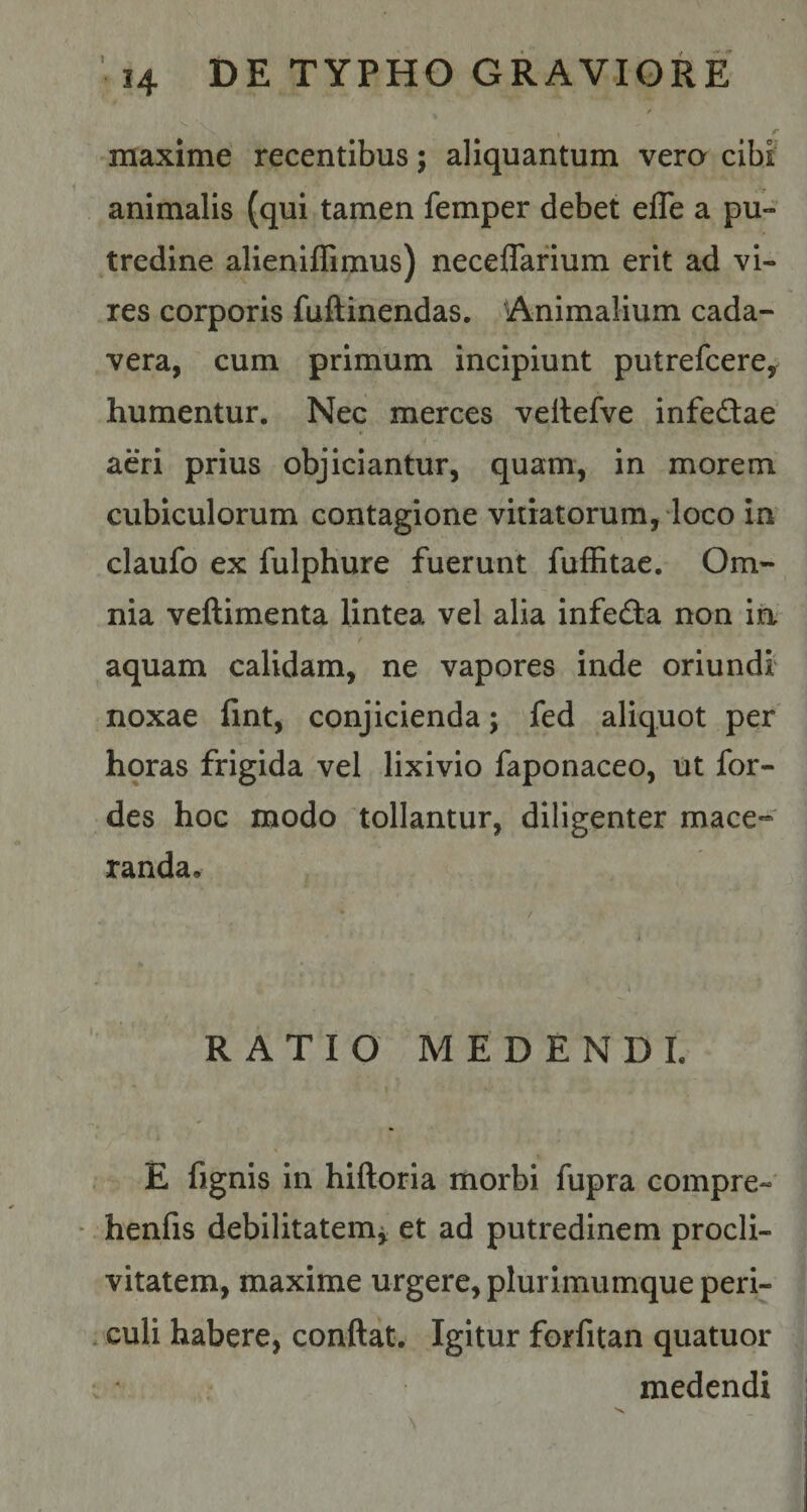 - , r maxime recentibus; aliquantum vera cibi animalis (qui tamen femper debet efle a pu¬ tredine alieniflimus) neceflarium erit ad vi¬ res corporis fuftinendas. Animalium cada¬ vera, cum primum incipiunt putrefcere, humentur. Nec merces veltefve infe&amp;ae aeri prius objiciantur, quam, in morem cubiculorum contagione vitiatorum, loco in claufo ex fulphure fuerunt fuffitae. Om¬ nia veftimenta lintea vel alia infe&amp;a non in aquam calidam, ne vapores inde oriundi noxae fint, conjicienda; fed aliquot per horas frigida vel lixivio faponaceo, ut for- des hoc modo tollantur, diligenter mace¬ randa. RATIO MEDENDI. E fignis in hiftoria morbi fupra compre- henfis debilitatem* et ad putredinem procli¬ vitatem, maxime urgere, plui imumque peri¬ culi habere, conflat. Igitur forfitan quatuor medendi