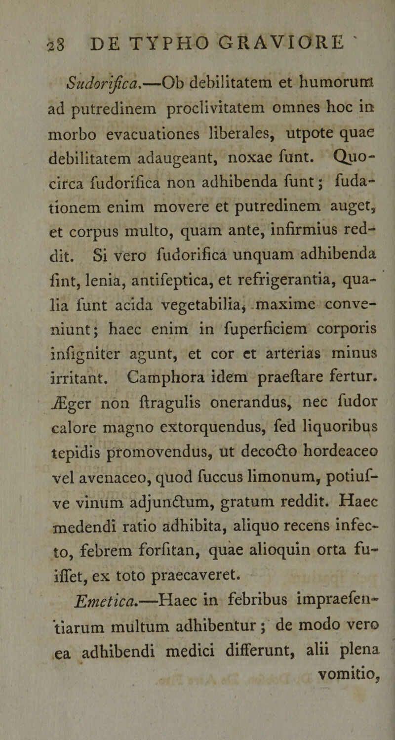 Sudorifica.—Ob debilitatem et humorum ad putredinem proclivitatem omnes hoc in morbo evacuationes liberales, utpote quae debilitatem adaugeant, noxae funt. Quo¬ circa fudorifica non adhibenda funt; fuda- tionem enim movere et putredinem auget, et corpus multo, quam ante, infirmius red¬ dit. Si vero fudorifica unquam adhibenda fint, lenia, antifeptica, et refrigerantia, qua¬ lia funt acida vegetabilia* maxime conve¬ niunt; haec enim in fuperficiem corporis infigniter agunt, et cor ct arterias minus irritant. Camphora idem praeftare fertur. iEger non ftragulis onerandus, nec fudor calore magno extorquendus, fed liquoribus tepidis promovendus, ut decocto hordeaceo vel avenaceo, quod fuccus limonum, potiuf- ve vinum adjundhim, gratum reddit. Haec medendi ratio adhibita, aliquo recens infec¬ to, febrem forfitan, quae alioquin orta fu- iflet, ex toto praecaveret. Emetica.—Haec in febribus impraefen- tiarum multum adhibentur ; de modo vero ea adhibendi medici differunt, alii plena vomitio,